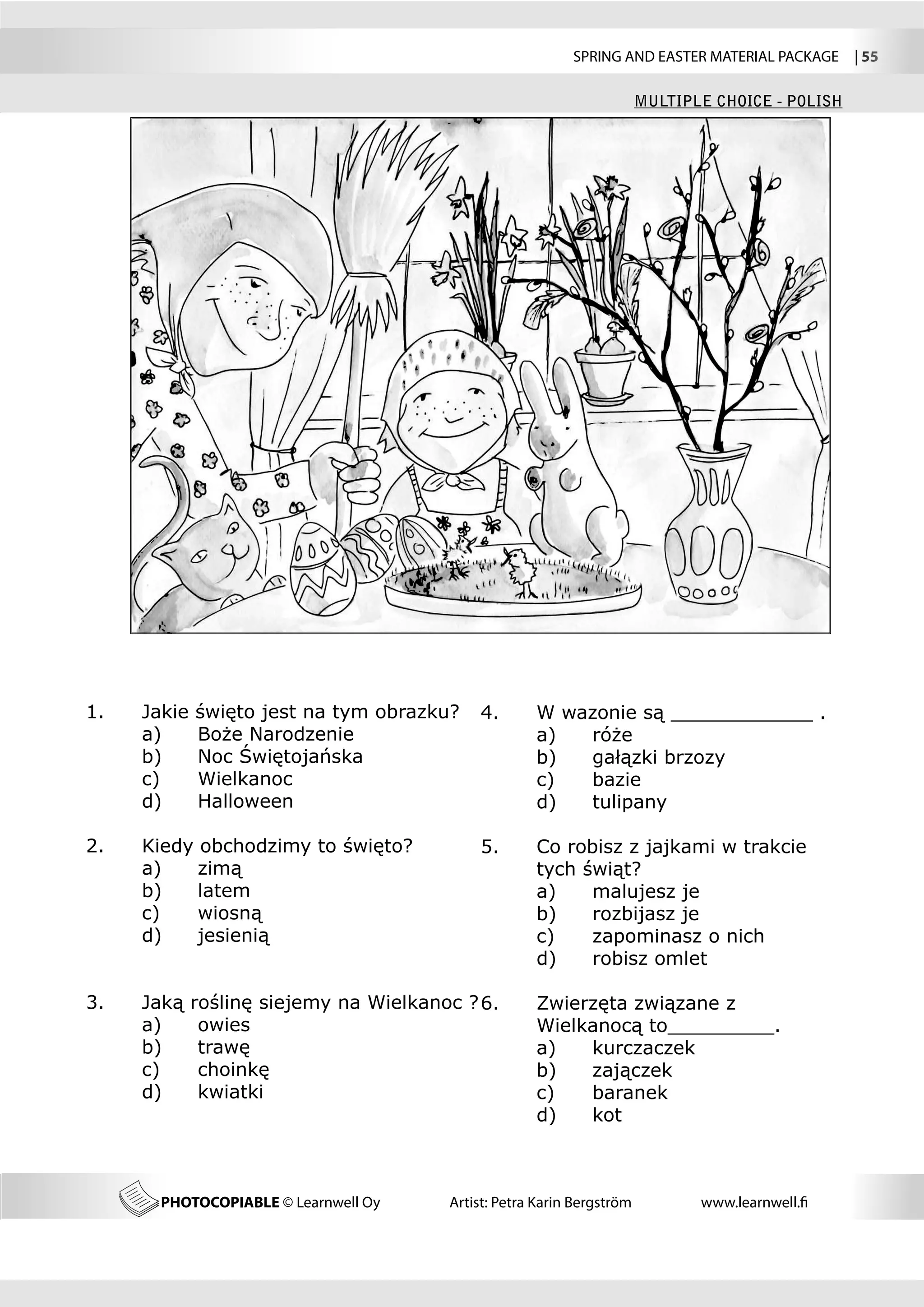 SPRING AND EASTER MATERIAL PACKAGE  | 55

                                                                         MULTIPLE CHOICE - POLISH




1.	   Jakie   święto jest na tym obrazku?    4.	      W wazonie są ____________ .
	     a) 	    Boże Narodzenie                	        a)	 róże
	     b) 	    Noc Świętojańska               	        b)	 gałązki brzozy
	     c) 	    Wielkanoc                      	        c)	 bazie
	     d) 	    Halloween                      	        d)	 tulipany

2.	   Kiedy obchodzimy to święto?            5.	      Co robisz z jajkami w trakcie 	
                                                                                    	
	     a)	   zimą                             	        tych świąt?
	     b)	   latem                            	        a)	   malujesz je
	     c)	   wiosną                           	        b)	   rozbijasz je
	     d)	   jesienią                         	        c)	   zapominasz o nich
                                             	        d)	   robisz omlet

3.	   Jaką    roślinę siejemy na Wielkanoc ? 6.	      Zwierzęta związane z 	 	                     	
	     a)	      owies                         	        Wielkanocą to_________.
	     b)	      trawę                         	        a)	  kurczaczek
	     c)	      choinkę                       	        b)	  zajączek
	     d)	      kwiatki                       	        c)	  baranek
                                             	        d)	  kot



        PHOTOCOPIABLE © Learnwell Oy     Artist: Petra Karin Bergström          www.learnwell.fi
 