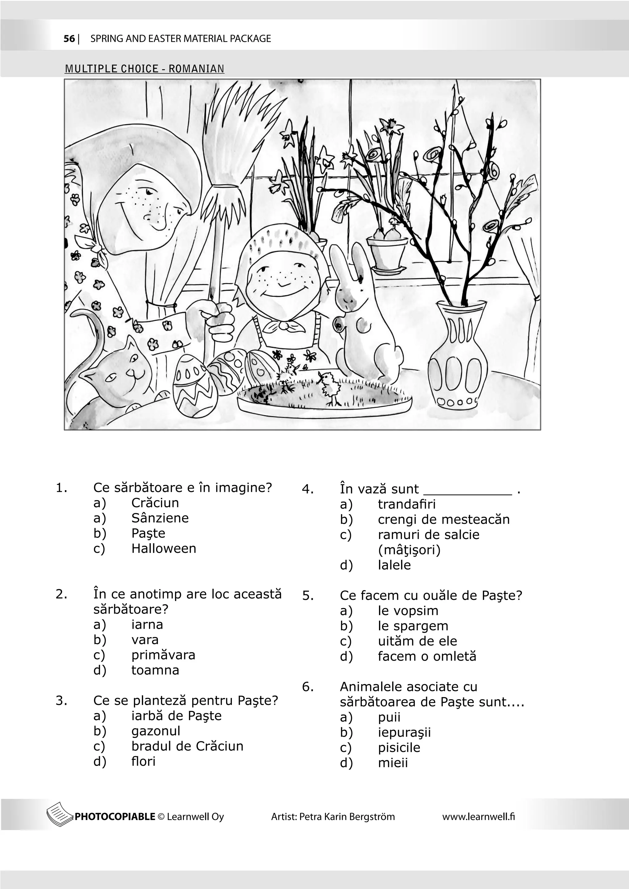 56 |  SPRING AND EASTER MATERIAL PACKAGE

 MULTIPLE CHOICE - ROMANIAN




1.	      Ce sărbătoare e în imagine?           4.	      În vază sunt ___________ .
	        a)   	 Crăciun                        	        a)	   trandafiri
	        a)	    Sânziene                       	        b)	   crengi de mesteacăn
	        b)	    Paşte                          	        c)	   ramuri de salcie 		
	        c)	    Halloween                      	        	     (mâţişori)
                                               	        d)	   lalele

2.	      În ce anotimp are loc această 	 5.	            Ce facem cu ouăle de Paşte?
	        sărbătoare?                     	              a)	   le vopsim
	        a)	   iarna                     	              b)	   le spargem
	        b)	   vara                      	              c)	   uităm de ele
	        c)	   primăvara                 	              d)	   facem o omletă
	        d)	   toamna
                                         6.	            Animalele asociate cu 		
3.	      Ce se planteză pentru Paşte?    	              sărbătoarea de Paşte sunt....
	        a)	   iarbă de Paşte            	              a)	   puii
	        b)	   gazonul                   	              b)	   iepuraşii
	        c)	   bradul de Crăciun         	              c)	   pisicile
	        d)	   flori                     	              d)	   mieii



      PHOTOCOPIABLE © Learnwell Oy      Artist: Petra Karin Bergström   www.learnwell.fi
 