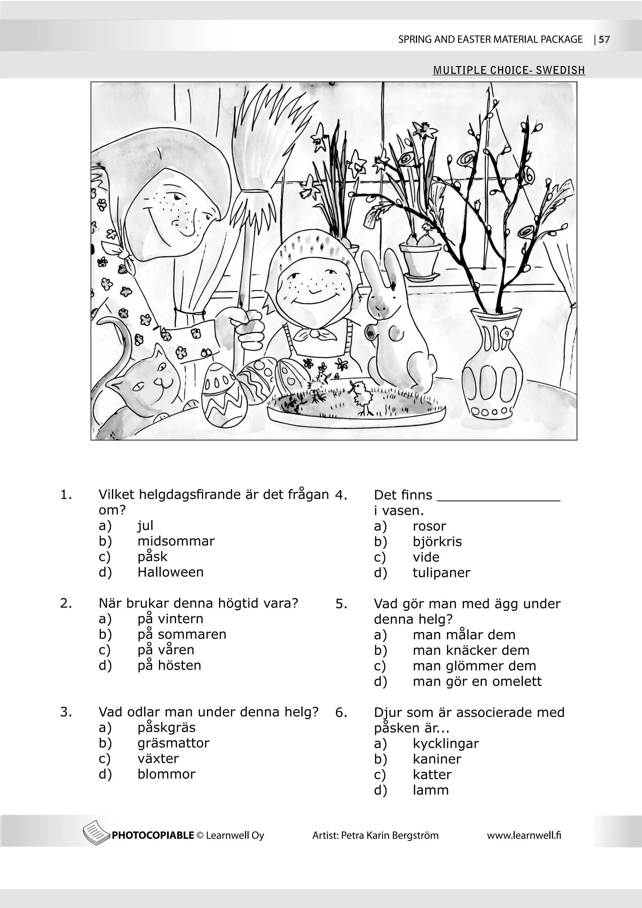 SPRING AND EASTER MATERIAL PACKAGE  | 57

                                                                  MULTIPLE CHOICE- SWEDISH




                                                                              9




1.	   Vilket helgdagsfirande är det frågan 	
                                           4.	       Det finns _______________
	     om?                                  	         i vasen.
	     a) 	 jul                             	         a)	   rosor
	     b) 	 midsommar                       	         b)	   björkris
	     c) 	 påsk                            	         c)	   vide
	     d) 	 Halloween                       	         d)	   tulipaner

2.	   När brukar denna högtid vara?         5.	      Vad gör man med ägg under 		
	     a)	   på vintern                      	        denna helg?
	     b)	   på sommaren                     	        a)	  man målar dem
	     c)	   på våren                        	        b)	  man knäcker dem
	     d)	   på hösten                       	        c)	  man glömmer dem
                                            	        d)	  man gör en omelett

3.	   Vad odlar man under denna helg?       6.	      Djur som är associerade med 	
	     a)	  påskgräs                         	        påsken är...
	     b)	  gräsmattor                       	        a)	   kycklingar
	     c)	  växter                           	        b)	   kaniner
	     d)	  blommor                          	        c)	   katter
                                            	        d)	   lamm


        PHOTOCOPIABLE © Learnwell Oy   Artist: Petra Karin Bergström      www.learnwell.fi
 