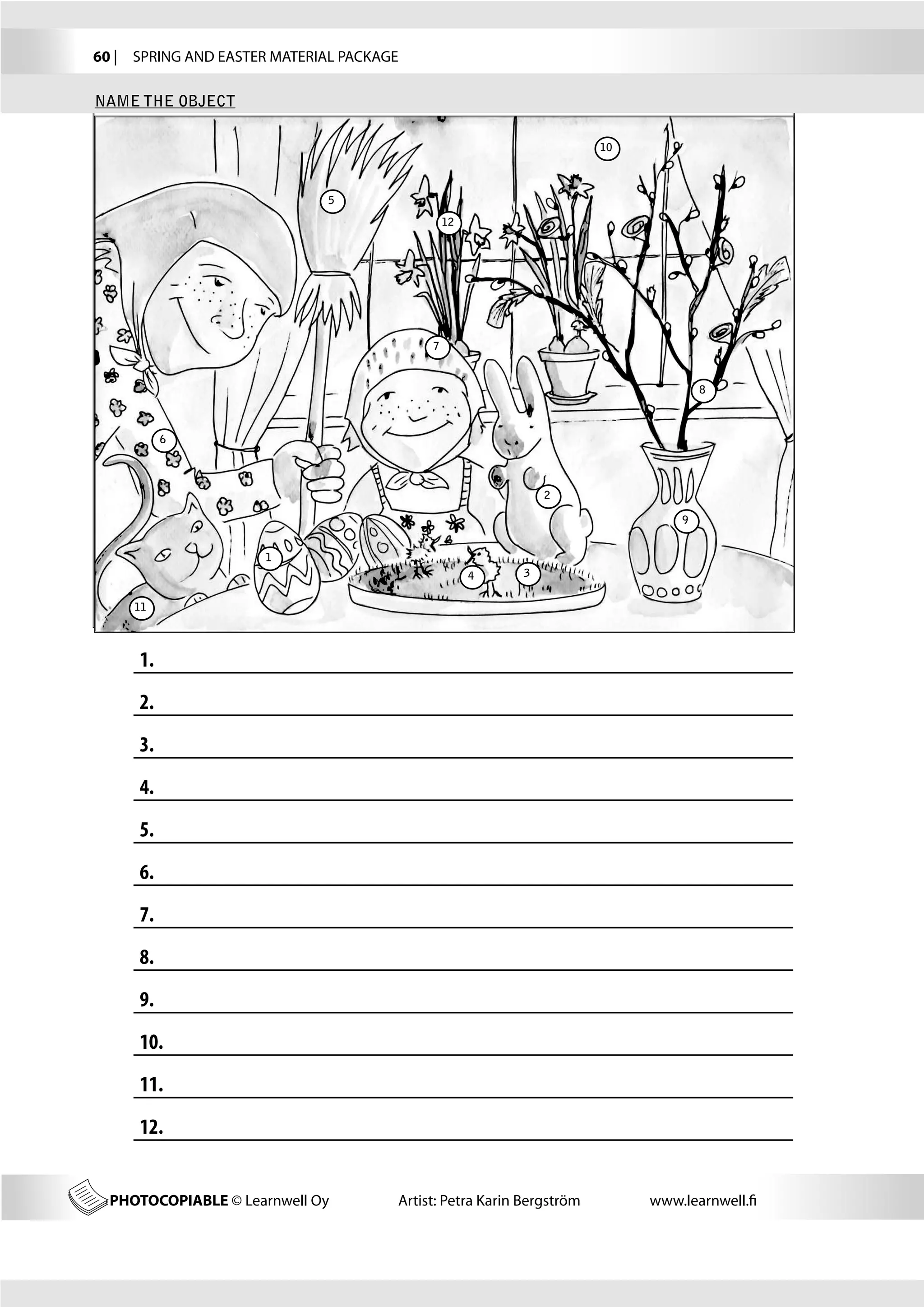 60 |  SPRING AND EASTER MATERIAL PACKAGE

NAME THE OBJECT

                                                                       10



                              5
                                                12




                                            7


                                                                                    8



            6




                                                              2

                                                                                9


                      1
                                                     4    3


     11




      1.	
      2.	
      3.	
      4.	
      5.	
      6.	
      7.	
      8.	
      9.	
      10.	
      11.	
      12.	


  PHOTOCOPIABLE © Learnwell Oy         Artist: Petra Karin Bergström        www.learnwell.fi
 