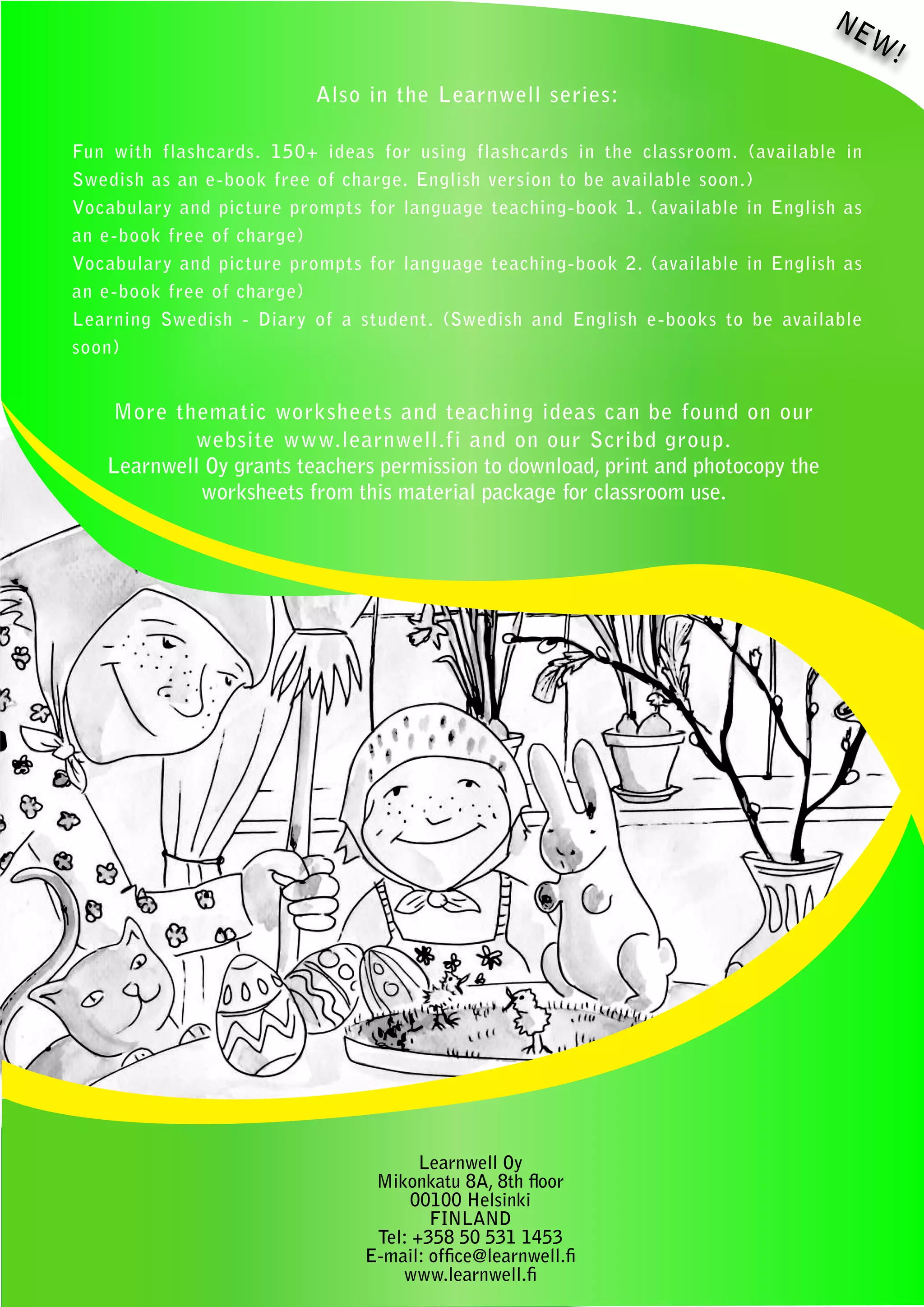 NE
                                                                                        W!
                          Also in the Learnwell series:

Fun with flashcards. 150+ ideas for using flashcards in the classroom. (available in
Swedish as an e-book free of charge. English version to be available soon.)
Vocabulary and picture prompts for language teaching-book 1. (available in English as
an e-book free of charge)
Vocabulary and picture prompts for language teaching-book 2. (available in English as
an e-book free of charge)
Learning Swedish - Diary of a student. (Swedish and English e-books to be available
soon)


   More thematic worksheets and teaching ideas can be found on our
           website www.learnwell.fi and on our Scribd group.
   Learnwell Oy grants teachers permission to download, print and photocopy the
            worksheets from this material package for classroom use.




                                      Learnwell Oy
                                Mikonkatu 8A, 8th floor
                                    00100 Helsinki
                                       FINLAND
                                Tel: +358 50 531 1453
                               E-mail: office@learnwell.fi
                                   www.learnwell.fi
 