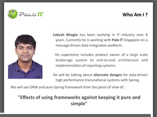Who	
 Am	
 I	
 ?	
 	
 
Lokesh	
  Bhogte	
  has	
  been	
  working	
  in	
  IT	
  Industry	
  over	
  8	
 
years.	
 Currently	
 he	
 is	
 working	
 with	
 Palo	
 IT	
 Singapore	
 on	
 a	
 
message	
 driven	
 data	
 integraAon	
 plaBorm.	
 
	
  His	
  experience	
  includes	
  product	
  owner	
  of	
  a	
  large	
  scale	
 
brokerage	
  system	
  to	
  end-­‐to-­‐end	
  architecture	
  and	
 
implementaAon	
 of	
 reporAng	
 systems.	
 
He	
 will	
 be	
 talking	
 about	
 alternate	
 designs	
 for	
 data-­‐driven	
 
high	
 performance	
 transnaAonal	
 systems	
 with	
 Spring.	
 
	
 
	
 
We	
 will	
 see	
 ORM	
 and	
 pure	
 Spring	
 framework	
 from	
 the	
 point	
 of	
 view	
 of	
 :	
 
	
 
"Eﬀects	
 of	
 using	
 frameworks	
 against	
 keeping	
 it	
 pure	
 and	
 
simple"	
 
 