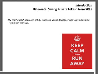 Introduc)on	
 
Hibernate:	
 Saving	
 Private	
 Lokesh	
 from	
 SQL?	
 	
 
My	
 ﬁrst	
 *guilty*	
 approach	
 of	
 hibernate	
 as	
 a	
 young	
 developer	
 was	
 to	
 avoid	
 dealing	
 
too	
 much	
 with	
 SQL.	
 
	
 
	
 
	
 
	
 
	
 	
 
	
 
	
 
 
