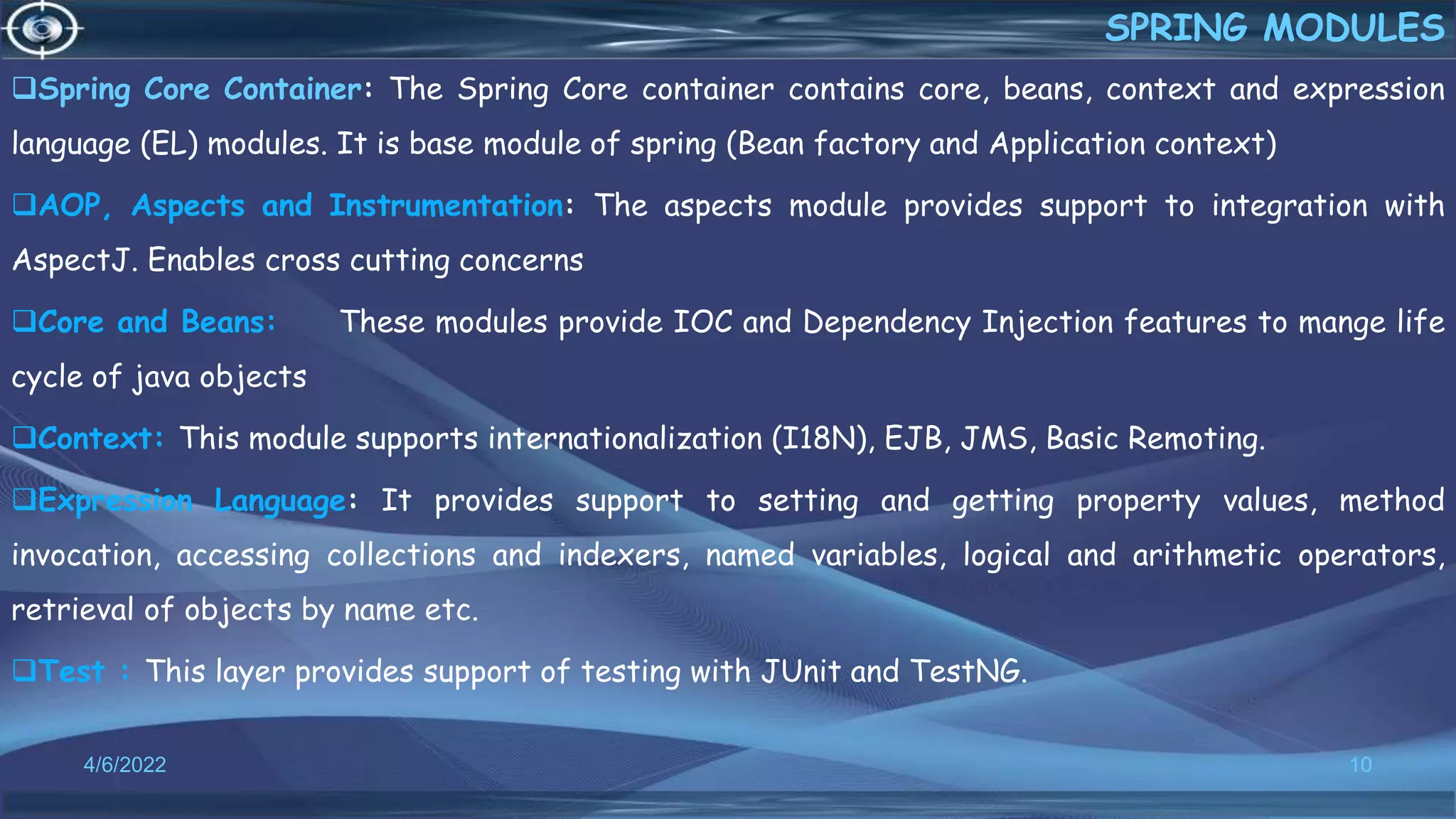 Spring Core Container: The Spring Core container contains core, beans, context and expression
language (EL) modules. It is base module of spring (Bean factory and Application context)
AOP, Aspects and Instrumentation: The aspects module provides support to integration with
AspectJ. Enables cross cutting concerns
Core and Beans: These modules provide IOC and Dependency Injection features to mange life
cycle of java objects
Context: This module supports internationalization (I18N), EJB, JMS, Basic Remoting.
Expression Language: It provides support to setting and getting property values, method
invocation, accessing collections and indexers, named variables, logical and arithmetic operators,
retrieval of objects by name etc.
Test : This layer provides support of testing with JUnit and TestNG.
10
SPRING MODULES
4/6/2022
 