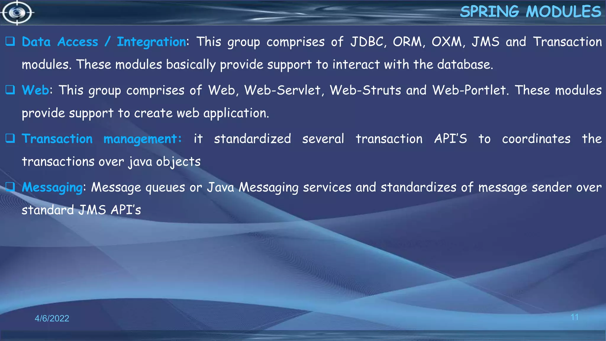  Data Access / Integration: This group comprises of JDBC, ORM, OXM, JMS and Transaction
modules. These modules basically provide support to interact with the database.
 Web: This group comprises of Web, Web-Servlet, Web-Struts and Web-Portlet. These modules
provide support to create web application.
 Transaction management: it standardized several transaction API’S to coordinates the
transactions over java objects
 Messaging: Message queues or Java Messaging services and standardizes of message sender over
standard JMS API’s
11
SPRING MODULES
4/6/2022
 