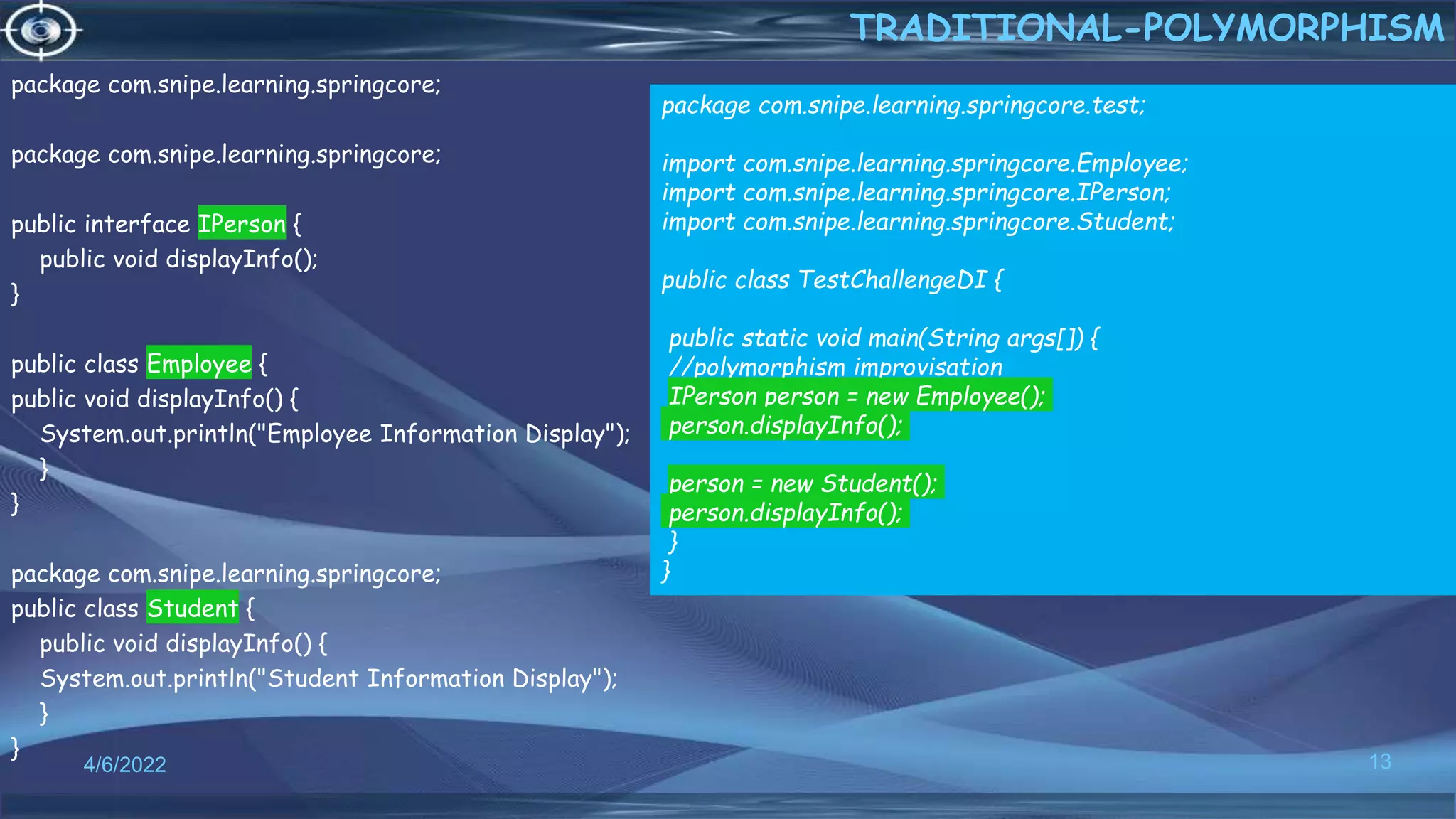 package com.snipe.learning.springcore;
package com.snipe.learning.springcore;
public interface IPerson {
public void displayInfo();
}
public class Employee {
public void displayInfo() {
System.out.println("Employee Information Display");
}
}
package com.snipe.learning.springcore;
public class Student {
public void displayInfo() {
System.out.println("Student Information Display");
}
}
13
TRADITIONAL-POLYMORPHISM
4/6/2022
package com.snipe.learning.springcore.test;
import com.snipe.learning.springcore.Employee;
import com.snipe.learning.springcore.IPerson;
import com.snipe.learning.springcore.Student;
public class TestChallengeDI {
public static void main(String args[]) {
//polymorphism improvisation
IPerson person = new Employee();
person.displayInfo();
person = new Student();
person.displayInfo();
}
}
 