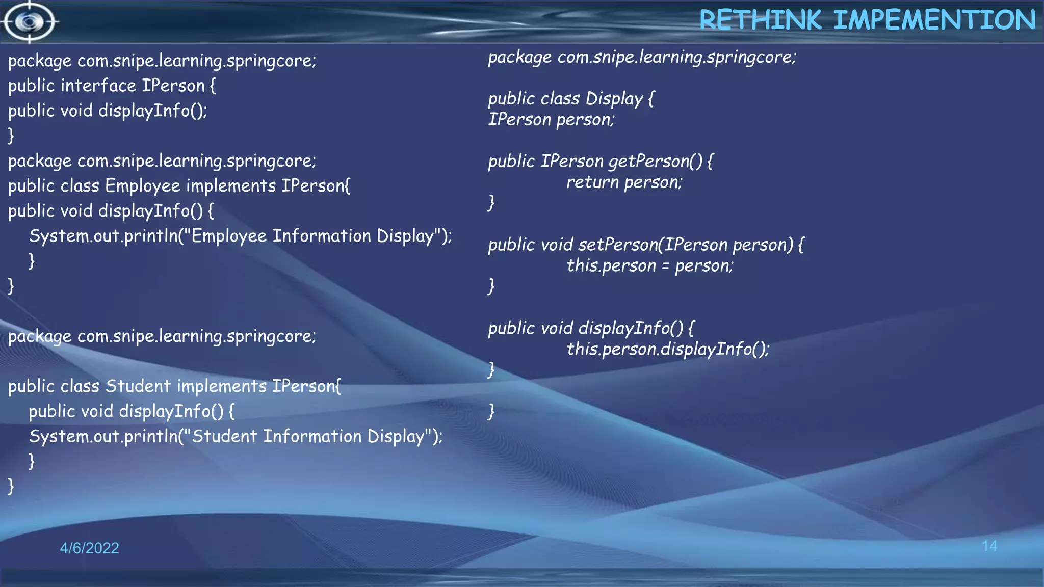 package com.snipe.learning.springcore;
public interface IPerson {
public void displayInfo();
}
package com.snipe.learning.springcore;
public class Employee implements IPerson{
public void displayInfo() {
System.out.println("Employee Information Display");
}
}
package com.snipe.learning.springcore;
public class Student implements IPerson{
public void displayInfo() {
System.out.println("Student Information Display");
}
}
14
RETHINK IMPEMENTION
4/6/2022
package com.snipe.learning.springcore;
public class Display {
IPerson person;
public IPerson getPerson() {
return person;
}
public void setPerson(IPerson person) {
this.person = person;
}
public void displayInfo() {
this.person.displayInfo();
}
}
 