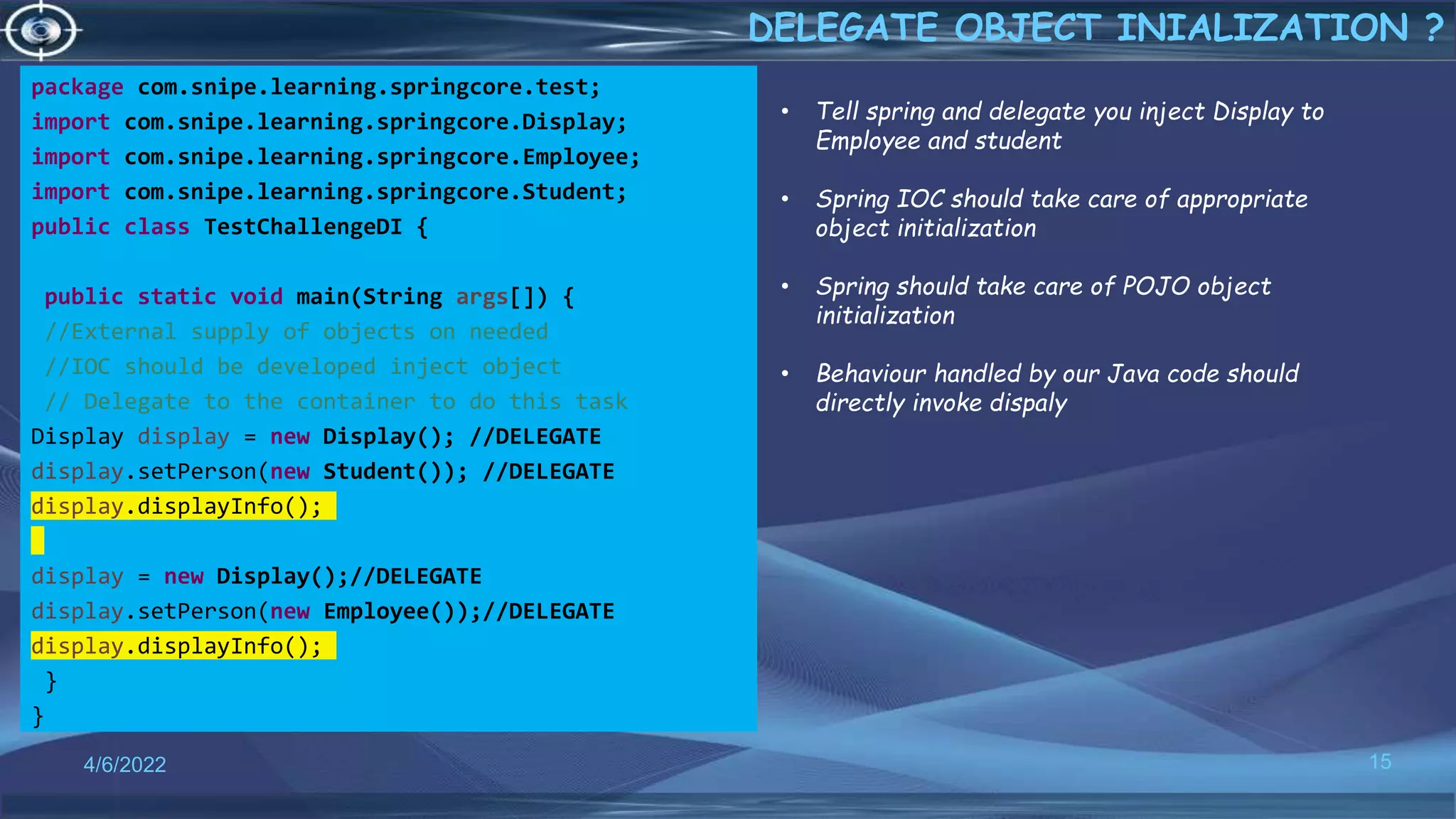 package com.snipe.learning.springcore.test;
import com.snipe.learning.springcore.Display;
import com.snipe.learning.springcore.Employee;
import com.snipe.learning.springcore.Student;
public class TestChallengeDI {
public static void main(String args[]) {
//External supply of objects on needed
//IOC should be developed inject object
// Delegate to the container to do this task
Display display = new Display(); //DELEGATE
display.setPerson(new Student()); //DELEGATE
display.displayInfo();
display = new Display();//DELEGATE
display.setPerson(new Employee());//DELEGATE
display.displayInfo();
}
}
15
DELEGATE OBJECT INIALIZATION ?
4/6/2022
• Tell spring and delegate you inject Display to
Employee and student
• Spring IOC should take care of appropriate
object initialization
• Spring should take care of POJO object
initialization
• Behaviour handled by our Java code should
directly invoke dispaly
 