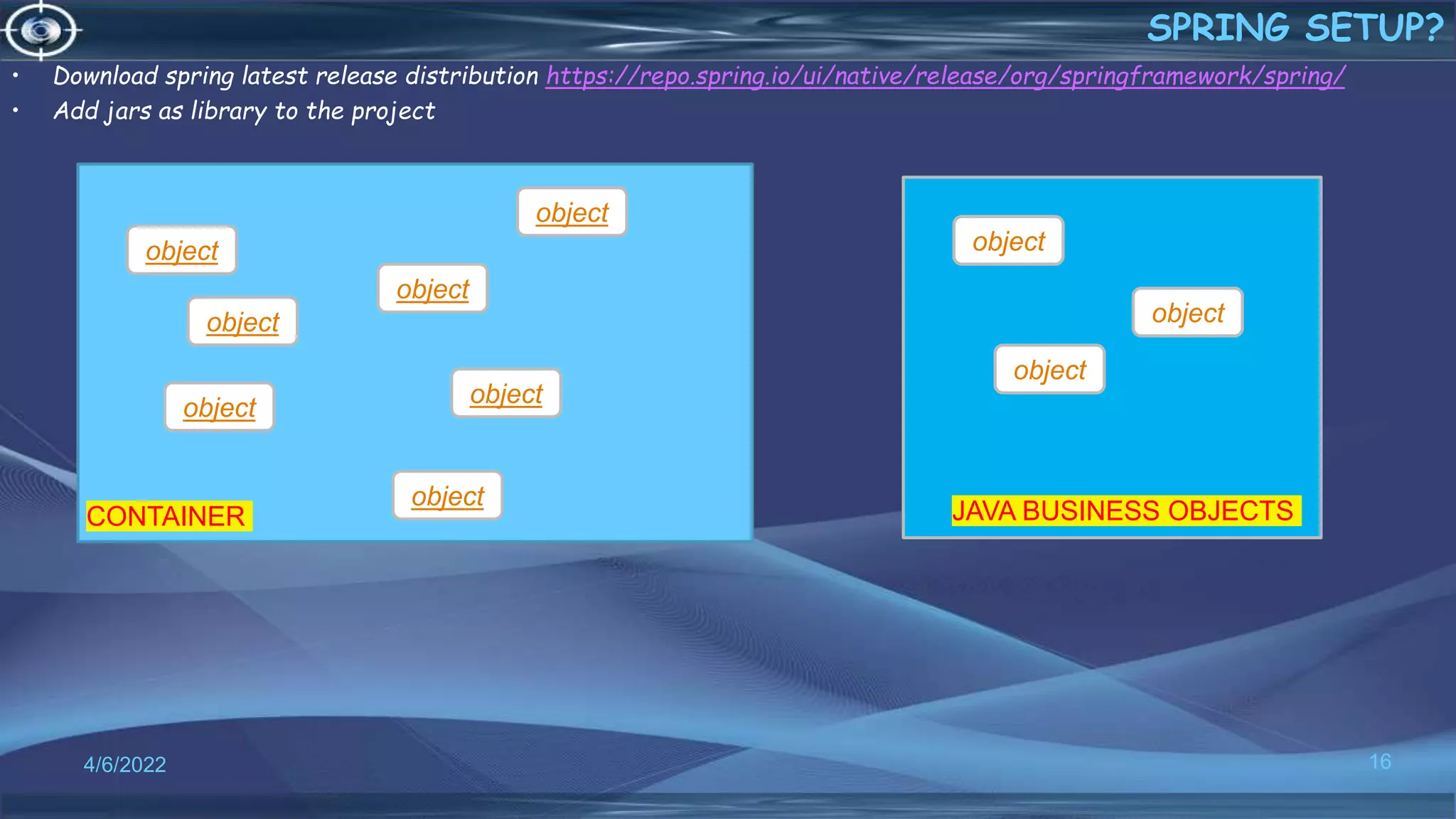 16
SPRING SETUP?
4/6/2022
• Download spring latest release distribution https://repo.spring.io/ui/native/release/org/springframework/spring/
• Add jars as library to the project
object
object
object
object
object
object
object
CONTAINER
object
object
object
JAVA BUSINESS OBJECTS
 