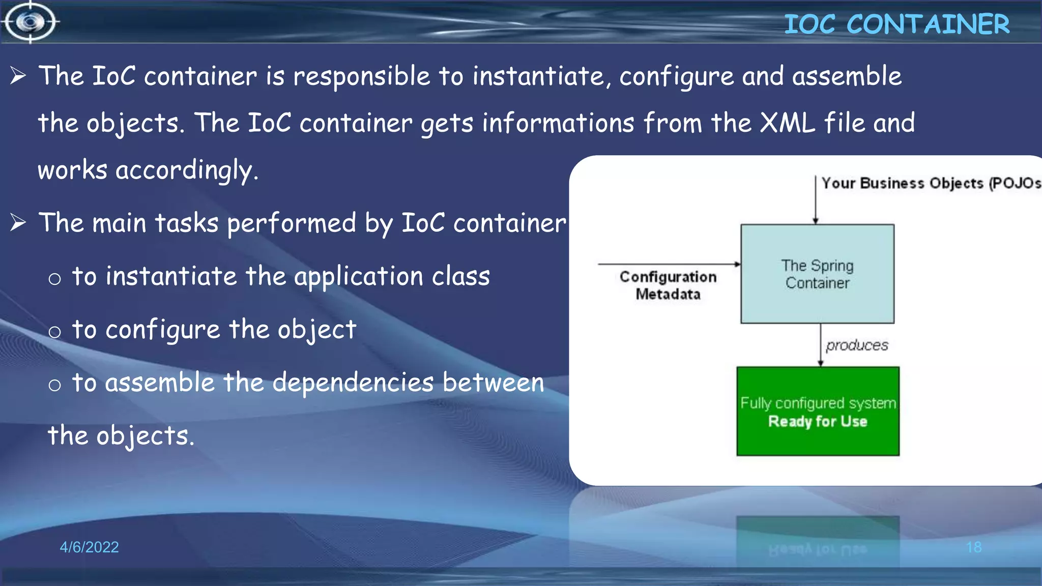 18
IOC CONTAINER
4/6/2022
 The IoC container is responsible to instantiate, configure and assemble
the objects. The IoC container gets informations from the XML file and
works accordingly.
 The main tasks performed by IoC container are:
o to instantiate the application class
o to configure the object
o to assemble the dependencies between
the objects.
 