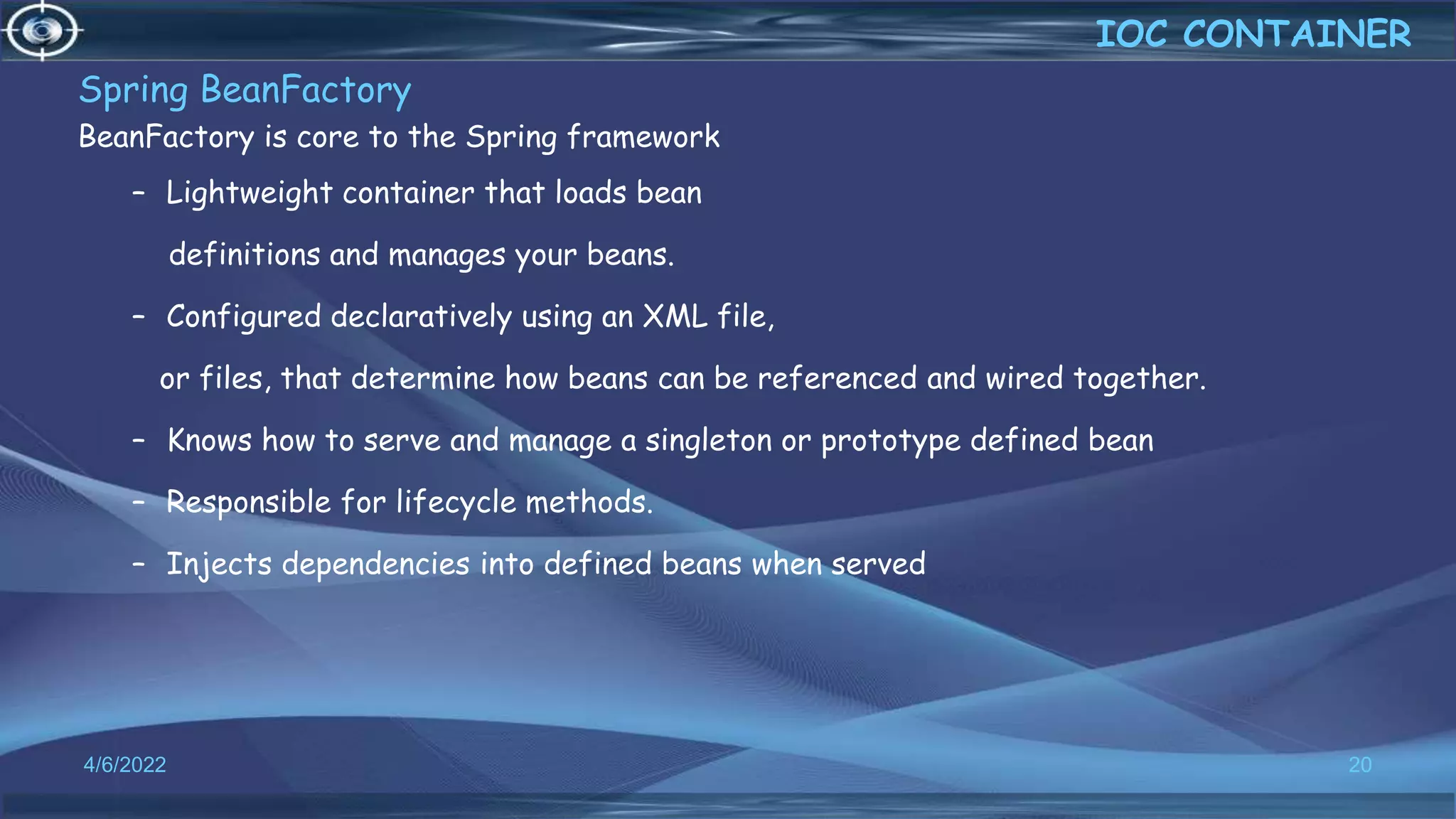 Spring BeanFactory
BeanFactory is core to the Spring framework
– Lightweight container that loads bean
definitions and manages your beans.
– Configured declaratively using an XML file,
or files, that determine how beans can be referenced and wired together.
– Knows how to serve and manage a singleton or prototype defined bean
– Responsible for lifecycle methods.
– Injects dependencies into defined beans when served
20
IOC CONTAINER
4/6/2022
 