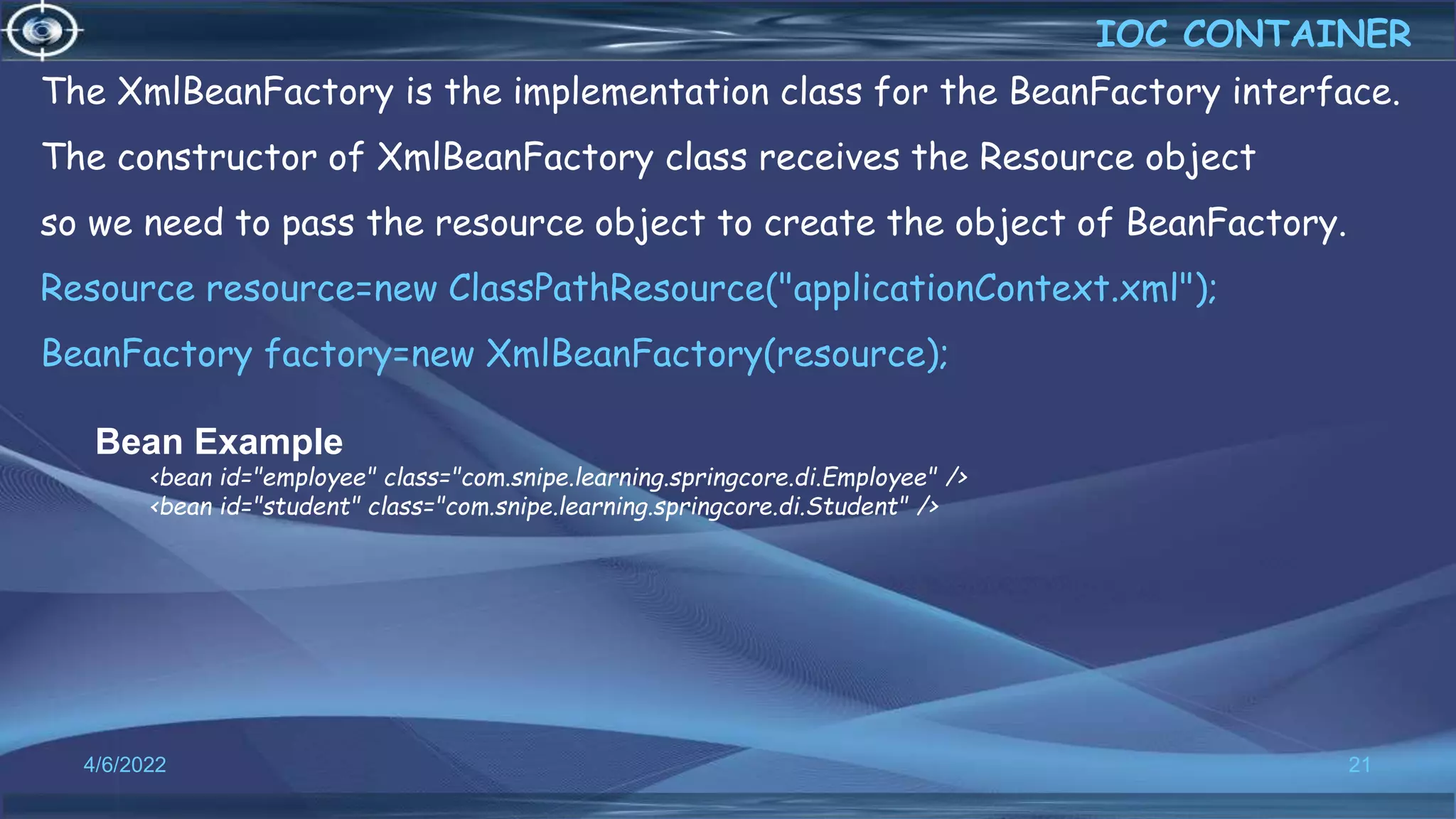 21
Bean Example
<bean id="employee" class="com.snipe.learning.springcore.di.Employee" />
<bean id="student" class="com.snipe.learning.springcore.di.Student" />
The XmlBeanFactory is the implementation class for the BeanFactory interface.
The constructor of XmlBeanFactory class receives the Resource object
so we need to pass the resource object to create the object of BeanFactory.
Resource resource=new ClassPathResource("applicationContext.xml");
BeanFactory factory=new XmlBeanFactory(resource);
IOC CONTAINER
4/6/2022
 