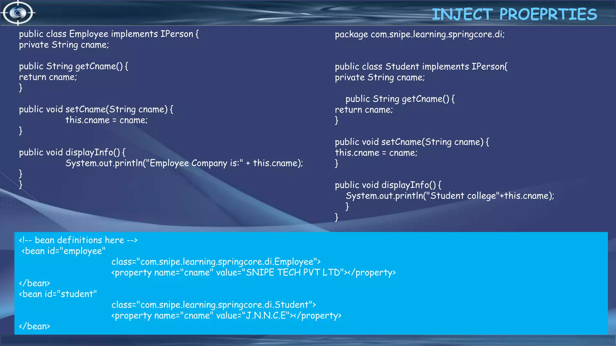 22
public class Employee implements IPerson {
private String cname;
public String getCname() {
return cname;
}
public void setCname(String cname) {
this.cname = cname;
}
public void displayInfo() {
System.out.println("Employee Company is:" + this.cname);
}
}
INJECT PROEPRTIES
4/6/2022
package com.snipe.learning.springcore.di;
public class Student implements IPerson{
private String cname;
public String getCname() {
return cname;
}
public void setCname(String cname) {
this.cname = cname;
}
public void displayInfo() {
System.out.println("Student college"+this.cname);
}
}
<!-- bean definitions here -->
<bean id="employee"
class="com.snipe.learning.springcore.di.Employee">
<property name="cname" value="SNIPE TECH PVT LTD"></property>
</bean>
<bean id="student"
class="com.snipe.learning.springcore.di.Student">
<property name="cname" value="J.N.N.C.E"></property>
</bean>
 