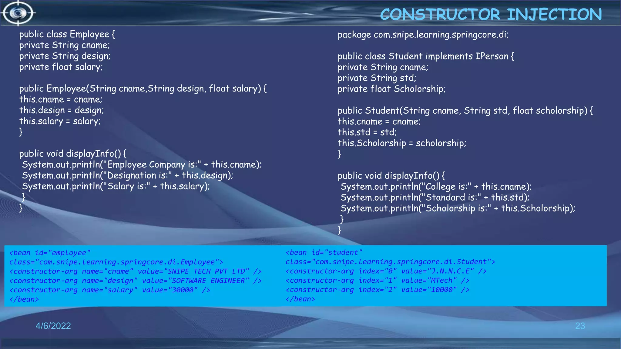 23
public class Employee {
private String cname;
private String design;
private float salary;
public Employee(String cname,String design, float salary) {
this.cname = cname;
this.design = design;
this.salary = salary;
}
public void displayInfo() {
System.out.println("Employee Company is:" + this.cname);
System.out.println("Designation is:" + this.design);
System.out.println("Salary is:" + this.salary);
}
}
CONSTRUCTOR INJECTION
4/6/2022
package com.snipe.learning.springcore.di;
public class Student implements IPerson {
private String cname;
private String std;
private float Scholorship;
public Student(String cname, String std, float scholorship) {
this.cname = cname;
this.std = std;
this.Scholorship = scholorship;
}
public void displayInfo() {
System.out.println("College is:" + this.cname);
System.out.println("Standard is:" + this.std);
System.out.println("Scholorship is:" + this.Scholorship);
}
}
<bean id="employee"
class="com.snipe.learning.springcore.di.Employee">
<constructor-arg name="cname" value="SNIPE TECH PVT LTD" />
<constructor-arg name="design" value="SOFTWARE ENGINEER" />
<constructor-arg name="salary" value="30000" />
</bean>
<bean id="student"
class="com.snipe.learning.springcore.di.Student">
<constructor-arg index="0" value="J.N.N.C.E" />
<constructor-arg index="1" value="MTech" />
<constructor-arg index="2" value="10000" />
</bean>
 
