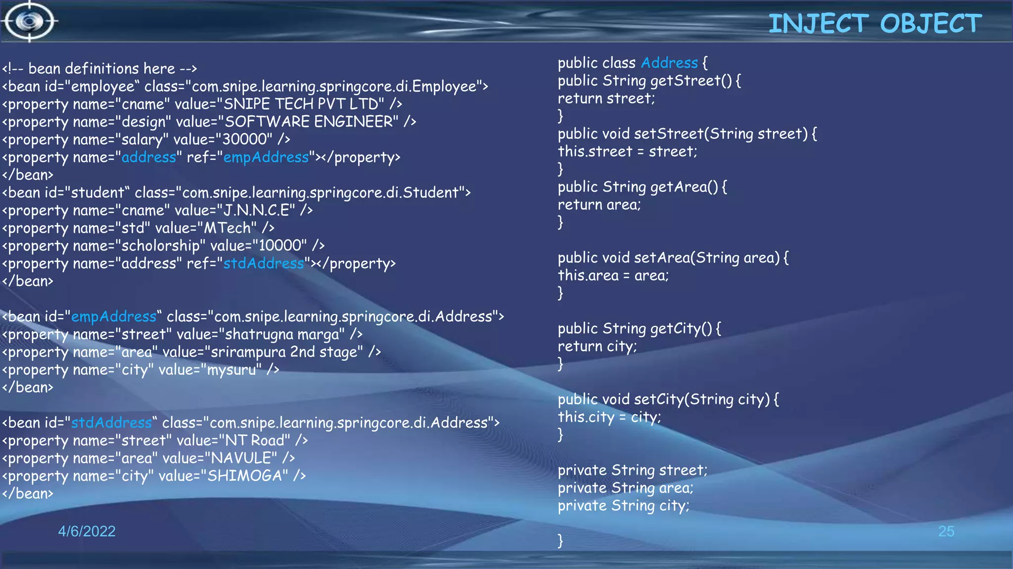 25
<!-- bean definitions here -->
<bean id="employee“ class="com.snipe.learning.springcore.di.Employee">
<property name="cname" value="SNIPE TECH PVT LTD" />
<property name="design" value="SOFTWARE ENGINEER" />
<property name="salary" value="30000" />
<property name="address" ref="empAddress"></property>
</bean>
<bean id="student“ class="com.snipe.learning.springcore.di.Student">
<property name="cname" value="J.N.N.C.E" />
<property name="std" value="MTech" />
<property name="scholorship" value="10000" />
<property name="address" ref="stdAddress"></property>
</bean>
<bean id="empAddress“ class="com.snipe.learning.springcore.di.Address">
<property name="street" value="shatrugna marga" />
<property name="area" value="srirampura 2nd stage" />
<property name="city" value="mysuru" />
</bean>
<bean id="stdAddress“ class="com.snipe.learning.springcore.di.Address">
<property name="street" value="NT Road" />
<property name="area" value="NAVULE" />
<property name="city" value="SHIMOGA" />
</bean>
INJECT OBJECT
4/6/2022
public class Address {
public String getStreet() {
return street;
}
public void setStreet(String street) {
this.street = street;
}
public String getArea() {
return area;
}
public void setArea(String area) {
this.area = area;
}
public String getCity() {
return city;
}
public void setCity(String city) {
this.city = city;
}
private String street;
private String area;
private String city;
}
 