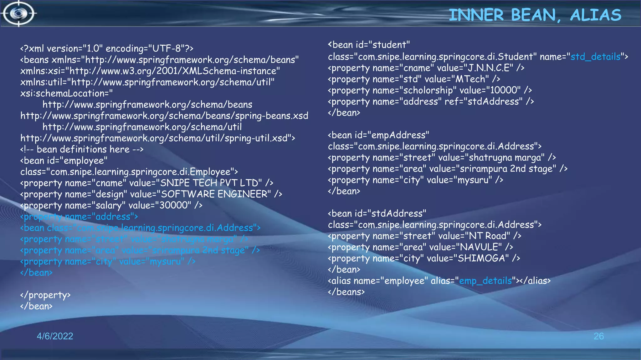 26
<?xml version="1.0" encoding="UTF-8"?>
<beans xmlns="http://www.springframework.org/schema/beans"
xmlns:xsi="http://www.w3.org/2001/XMLSchema-instance"
xmlns:util="http://www.springframework.org/schema/util"
xsi:schemaLocation="
http://www.springframework.org/schema/beans
http://www.springframework.org/schema/beans/spring-beans.xsd
http://www.springframework.org/schema/util
http://www.springframework.org/schema/util/spring-util.xsd">
<!-- bean definitions here -->
<bean id="employee"
class="com.snipe.learning.springcore.di.Employee">
<property name="cname" value="SNIPE TECH PVT LTD" />
<property name="design" value="SOFTWARE ENGINEER" />
<property name="salary" value="30000" />
<property name="address">
<bean class="com.snipe.learning.springcore.di.Address">
<property name="street" value="shatrugna marga" />
<property name="area" value="srirampura 2nd stage" />
<property name="city" value="mysuru" />
</bean>
</property>
</bean>
INNER BEAN, ALIAS
4/6/2022
<bean id="student"
class="com.snipe.learning.springcore.di.Student" name="std_details">
<property name="cname" value="J.N.N.C.E" />
<property name="std" value="MTech" />
<property name="scholorship" value="10000" />
<property name="address" ref="stdAddress" />
</bean>
<bean id="empAddress"
class="com.snipe.learning.springcore.di.Address">
<property name="street" value="shatrugna marga" />
<property name="area" value="srirampura 2nd stage" />
<property name="city" value="mysuru" />
</bean>
<bean id="stdAddress"
class="com.snipe.learning.springcore.di.Address">
<property name="street" value="NT Road" />
<property name="area" value="NAVULE" />
<property name="city" value="SHIMOGA" />
</bean>
<alias name="employee" alias="emp_details"></alias>
</beans>
 