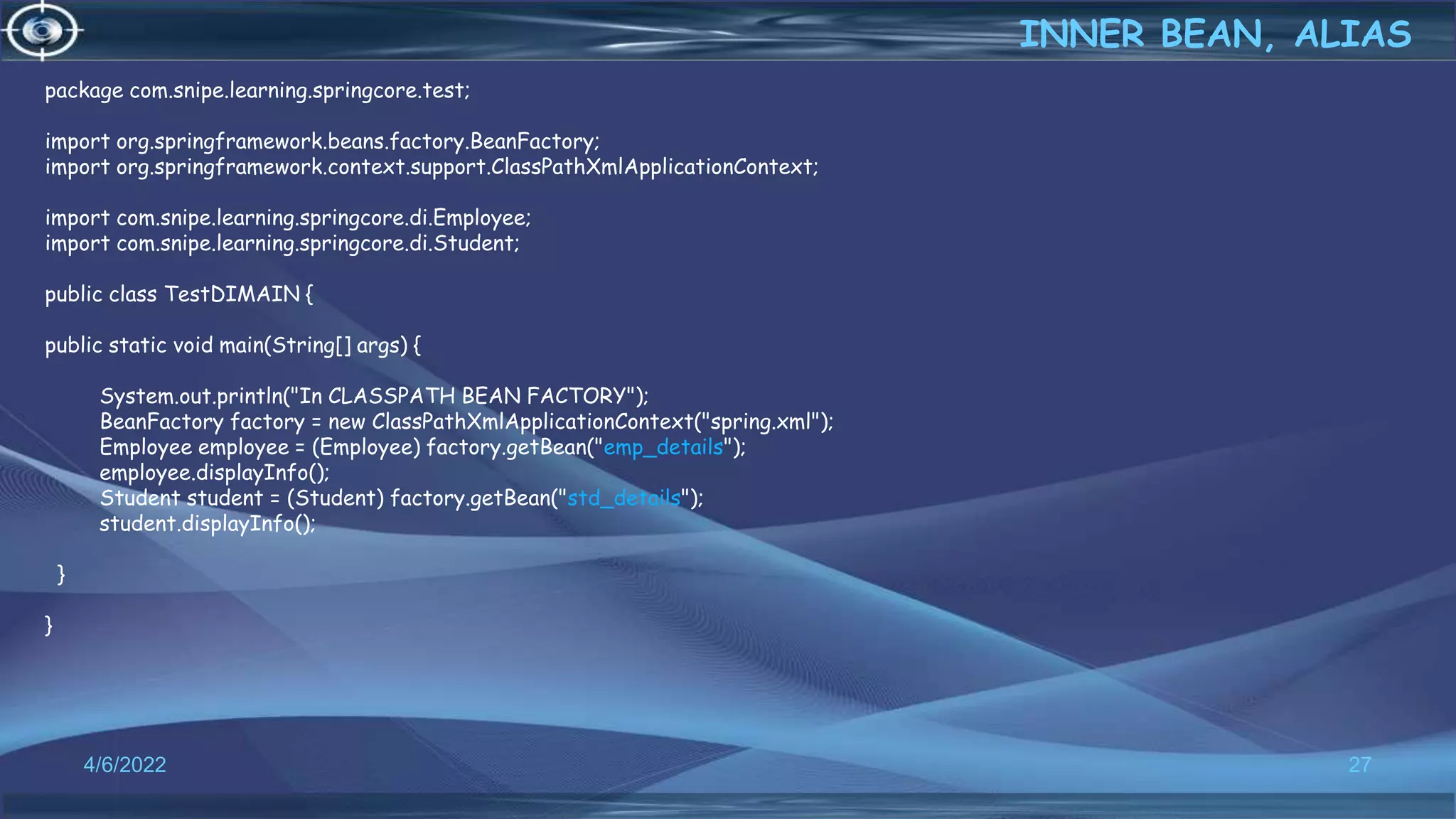 27
package com.snipe.learning.springcore.test;
import org.springframework.beans.factory.BeanFactory;
import org.springframework.context.support.ClassPathXmlApplicationContext;
import com.snipe.learning.springcore.di.Employee;
import com.snipe.learning.springcore.di.Student;
public class TestDIMAIN {
public static void main(String[] args) {
System.out.println("In CLASSPATH BEAN FACTORY");
BeanFactory factory = new ClassPathXmlApplicationContext("spring.xml");
Employee employee = (Employee) factory.getBean("emp_details");
employee.displayInfo();
Student student = (Student) factory.getBean("std_details");
student.displayInfo();
}
}
INNER BEAN, ALIAS
4/6/2022
 