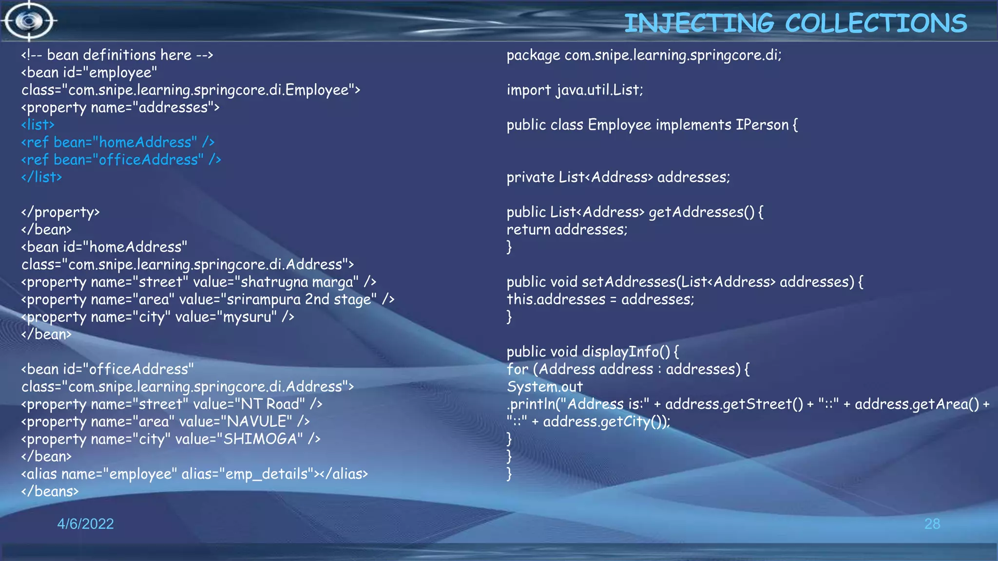 28
<!-- bean definitions here -->
<bean id="employee"
class="com.snipe.learning.springcore.di.Employee">
<property name="addresses">
<list>
<ref bean="homeAddress" />
<ref bean="officeAddress" />
</list>
</property>
</bean>
<bean id="homeAddress"
class="com.snipe.learning.springcore.di.Address">
<property name="street" value="shatrugna marga" />
<property name="area" value="srirampura 2nd stage" />
<property name="city" value="mysuru" />
</bean>
<bean id="officeAddress"
class="com.snipe.learning.springcore.di.Address">
<property name="street" value="NT Road" />
<property name="area" value="NAVULE" />
<property name="city" value="SHIMOGA" />
</bean>
<alias name="employee" alias="emp_details"></alias>
</beans>
INJECTING COLLECTIONS
4/6/2022
package com.snipe.learning.springcore.di;
import java.util.List;
public class Employee implements IPerson {
private List<Address> addresses;
public List<Address> getAddresses() {
return addresses;
}
public void setAddresses(List<Address> addresses) {
this.addresses = addresses;
}
public void displayInfo() {
for (Address address : addresses) {
System.out
.println("Address is:" + address.getStreet() + "::" + address.getArea() +
"::" + address.getCity());
}
}
}
 