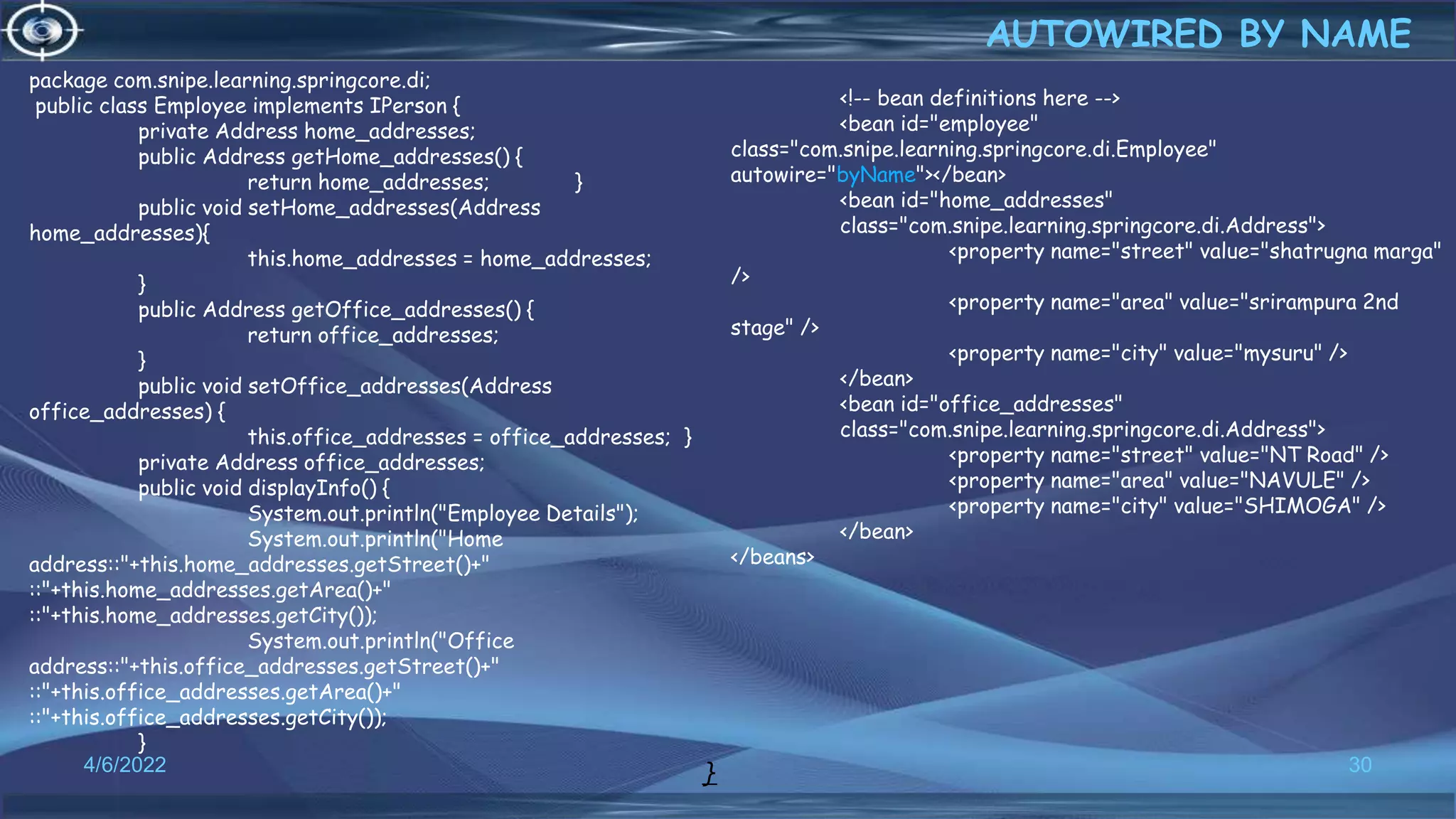 30
AUTOWIRED BY NAME
4/6/2022
<!-- bean definitions here -->
<bean id="employee"
class="com.snipe.learning.springcore.di.Employee"
autowire="byName"></bean>
<bean id="home_addresses"
class="com.snipe.learning.springcore.di.Address">
<property name="street" value="shatrugna marga"
/>
<property name="area" value="srirampura 2nd
stage" />
<property name="city" value="mysuru" />
</bean>
<bean id="office_addresses"
class="com.snipe.learning.springcore.di.Address">
<property name="street" value="NT Road" />
<property name="area" value="NAVULE" />
<property name="city" value="SHIMOGA" />
</bean>
</beans>
package com.snipe.learning.springcore.di;
public class Employee implements IPerson {
private Address home_addresses;
public Address getHome_addresses() {
return home_addresses; }
public void setHome_addresses(Address
home_addresses){
this.home_addresses = home_addresses;
}
public Address getOffice_addresses() {
return office_addresses;
}
public void setOffice_addresses(Address
office_addresses) {
this.office_addresses = office_addresses; }
private Address office_addresses;
public void displayInfo() {
System.out.println("Employee Details");
System.out.println("Home
address::"+this.home_addresses.getStreet()+"
::"+this.home_addresses.getArea()+"
::"+this.home_addresses.getCity());
System.out.println("Office
address::"+this.office_addresses.getStreet()+"
::"+this.office_addresses.getArea()+"
::"+this.office_addresses.getCity());
}
}
 