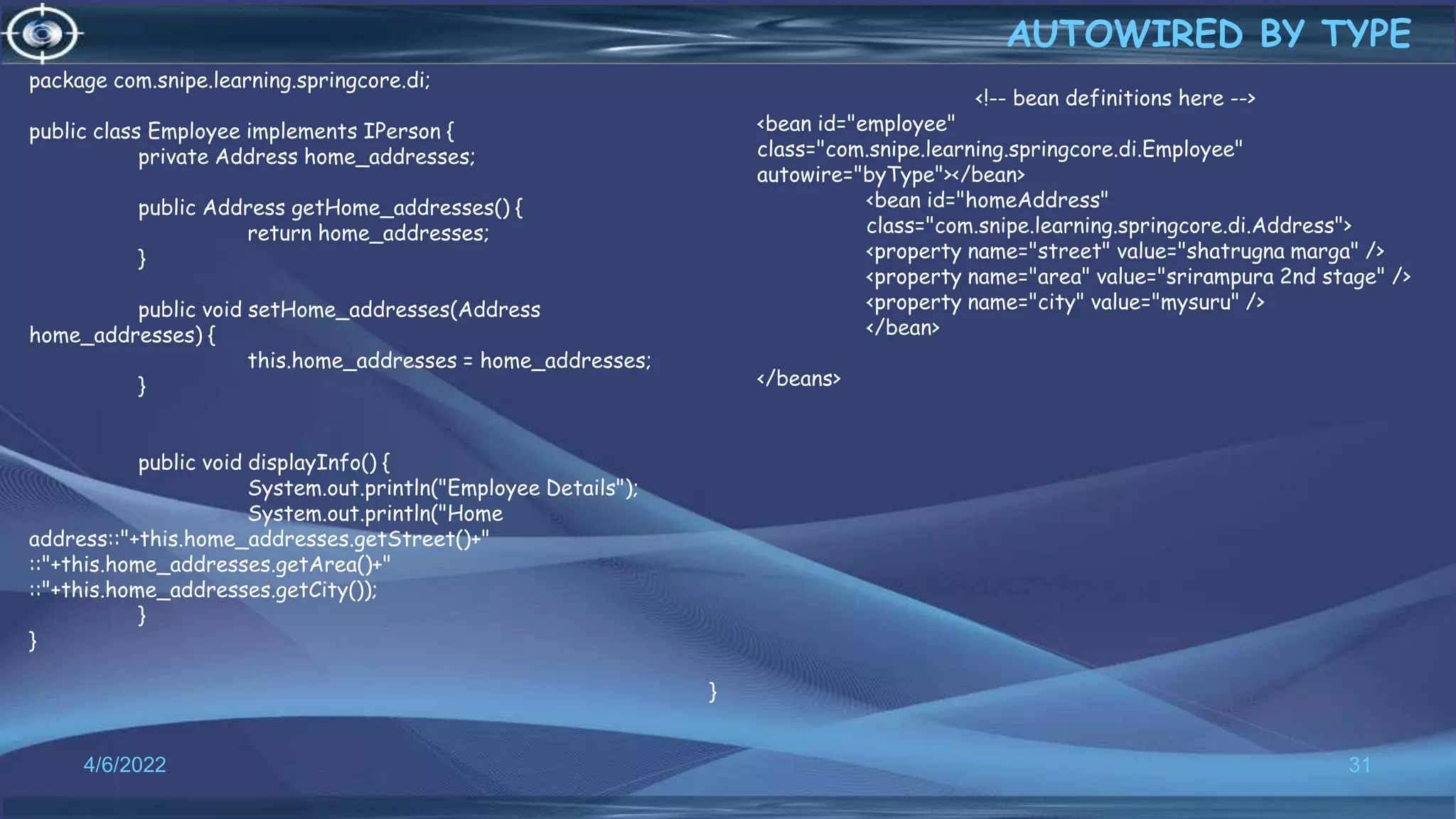 31
AUTOWIRED BY TYPE
4/6/2022
<!-- bean definitions here -->
<bean id="employee"
class="com.snipe.learning.springcore.di.Employee"
autowire="byType"></bean>
<bean id="homeAddress"
class="com.snipe.learning.springcore.di.Address">
<property name="street" value="shatrugna marga" />
<property name="area" value="srirampura 2nd stage" />
<property name="city" value="mysuru" />
</bean>
</beans>
package com.snipe.learning.springcore.di;
public class Employee implements IPerson {
private Address home_addresses;
public Address getHome_addresses() {
return home_addresses;
}
public void setHome_addresses(Address
home_addresses) {
this.home_addresses = home_addresses;
}
public void displayInfo() {
System.out.println("Employee Details");
System.out.println("Home
address::"+this.home_addresses.getStreet()+"
::"+this.home_addresses.getArea()+"
::"+this.home_addresses.getCity());
}
}
}
 