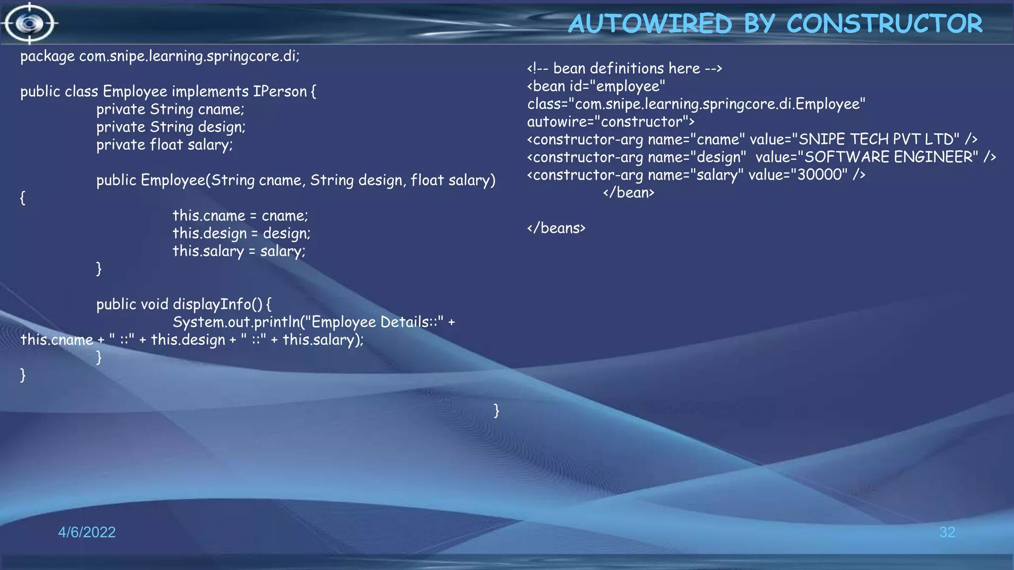 32
AUTOWIRED BY CONSTRUCTOR
4/6/2022
<!-- bean definitions here -->
<bean id="employee"
class="com.snipe.learning.springcore.di.Employee"
autowire="constructor">
<constructor-arg name="cname" value="SNIPE TECH PVT LTD" />
<constructor-arg name="design" value="SOFTWARE ENGINEER" />
<constructor-arg name="salary" value="30000" />
</bean>
</beans>
package com.snipe.learning.springcore.di;
public class Employee implements IPerson {
private String cname;
private String design;
private float salary;
public Employee(String cname, String design, float salary)
{
this.cname = cname;
this.design = design;
this.salary = salary;
}
public void displayInfo() {
System.out.println("Employee Details::" +
this.cname + " ::" + this.design + " ::" + this.salary);
}
}
}
 