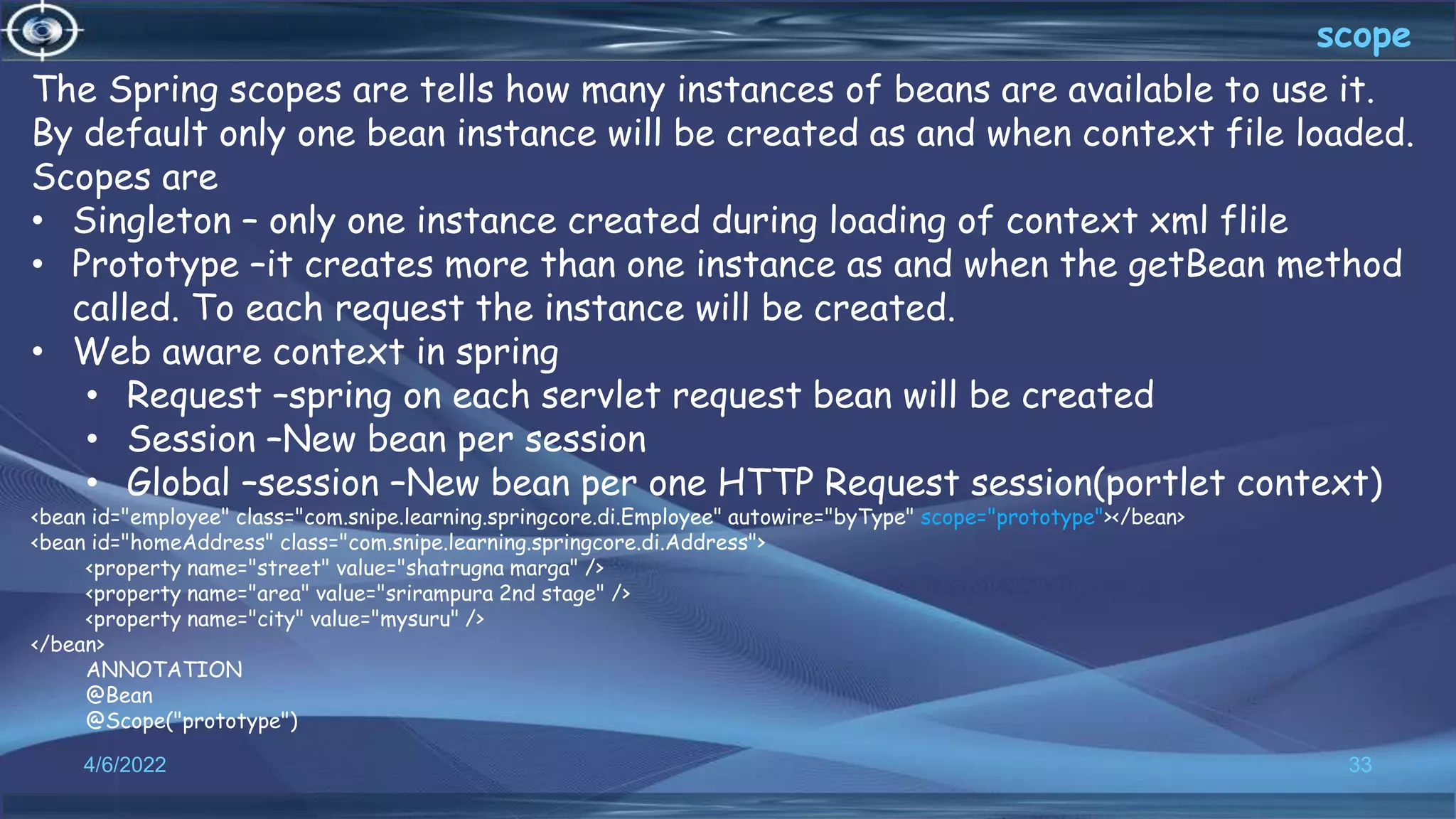 33
scope
4/6/2022
The Spring scopes are tells how many instances of beans are available to use it.
By default only one bean instance will be created as and when context file loaded.
Scopes are
• Singleton – only one instance created during loading of context xml flile
• Prototype –it creates more than one instance as and when the getBean method
called. To each request the instance will be created.
• Web aware context in spring
• Request –spring on each servlet request bean will be created
• Session –New bean per session
• Global –session –New bean per one HTTP Request session(portlet context)
<bean id="employee" class="com.snipe.learning.springcore.di.Employee" autowire="byType" scope="prototype"></bean>
<bean id="homeAddress" class="com.snipe.learning.springcore.di.Address">
<property name="street" value="shatrugna marga" />
<property name="area" value="srirampura 2nd stage" />
<property name="city" value="mysuru" />
</bean>
ANNOTATION
@Bean
@Scope("prototype")
 