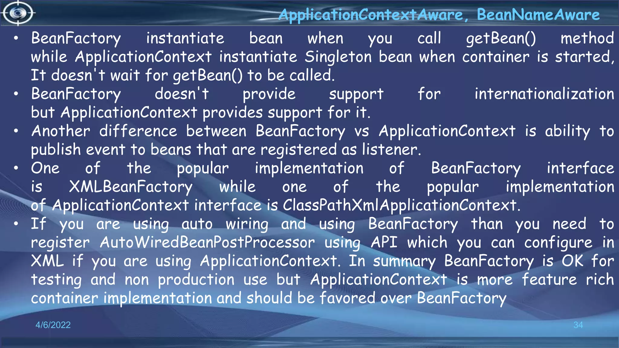 34
ApplicationContextAware, BeanNameAware
4/6/2022
• BeanFactory instantiate bean when you call getBean() method
while ApplicationContext instantiate Singleton bean when container is started,
It doesn't wait for getBean() to be called.
• BeanFactory doesn't provide support for internationalization
but ApplicationContext provides support for it.
• Another difference between BeanFactory vs ApplicationContext is ability to
publish event to beans that are registered as listener.
• One of the popular implementation of BeanFactory interface
is XMLBeanFactory while one of the popular implementation
of ApplicationContext interface is ClassPathXmlApplicationContext.
• If you are using auto wiring and using BeanFactory than you need to
register AutoWiredBeanPostProcessor using API which you can configure in
XML if you are using ApplicationContext. In summary BeanFactory is OK for
testing and non production use but ApplicationContext is more feature rich
container implementation and should be favored over BeanFactory
 