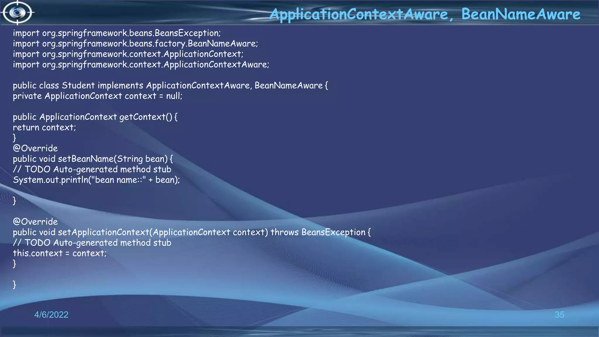 35
ApplicationContextAware, BeanNameAware
4/6/2022
import org.springframework.beans.BeansException;
import org.springframework.beans.factory.BeanNameAware;
import org.springframework.context.ApplicationContext;
import org.springframework.context.ApplicationContextAware;
public class Student implements ApplicationContextAware, BeanNameAware {
private ApplicationContext context = null;
public ApplicationContext getContext() {
return context;
}
@Override
public void setBeanName(String bean) {
// TODO Auto-generated method stub
System.out.println("bean name::" + bean);
}
@Override
public void setApplicationContext(ApplicationContext context) throws BeansException {
// TODO Auto-generated method stub
this.context = context;
}
}
 