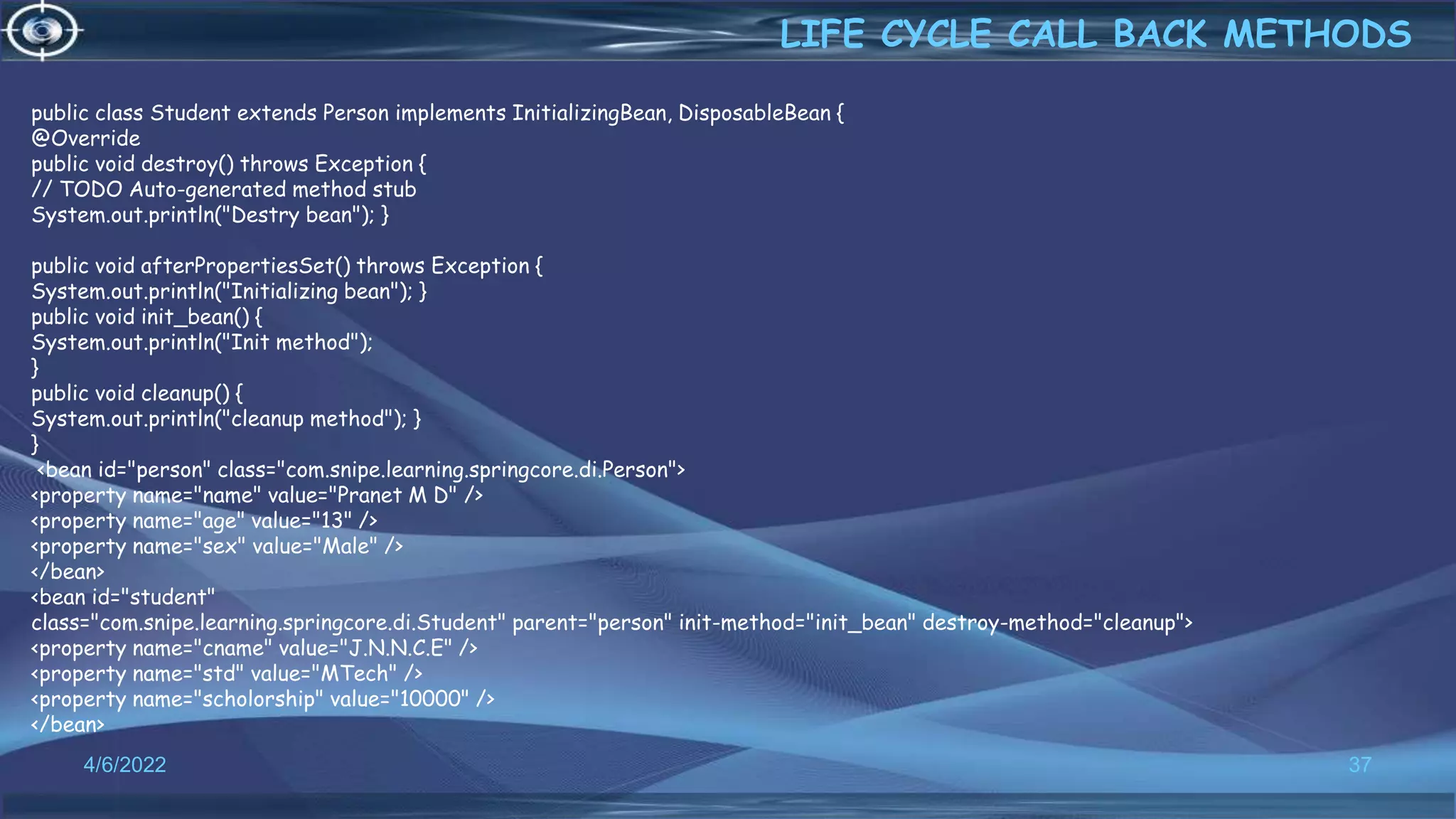 37
LIFE CYCLE CALL BACK METHODS
4/6/2022
public class Student extends Person implements InitializingBean, DisposableBean {
@Override
public void destroy() throws Exception {
// TODO Auto-generated method stub
System.out.println("Destry bean"); }
public void afterPropertiesSet() throws Exception {
System.out.println("Initializing bean"); }
public void init_bean() {
System.out.println("Init method");
}
public void cleanup() {
System.out.println("cleanup method"); }
}
<bean id="person" class="com.snipe.learning.springcore.di.Person">
<property name="name" value="Pranet M D" />
<property name="age" value="13" />
<property name="sex" value="Male" />
</bean>
<bean id="student"
class="com.snipe.learning.springcore.di.Student" parent="person" init-method="init_bean" destroy-method="cleanup">
<property name="cname" value="J.N.N.C.E" />
<property name="std" value="MTech" />
<property name="scholorship" value="10000" />
</bean>
 