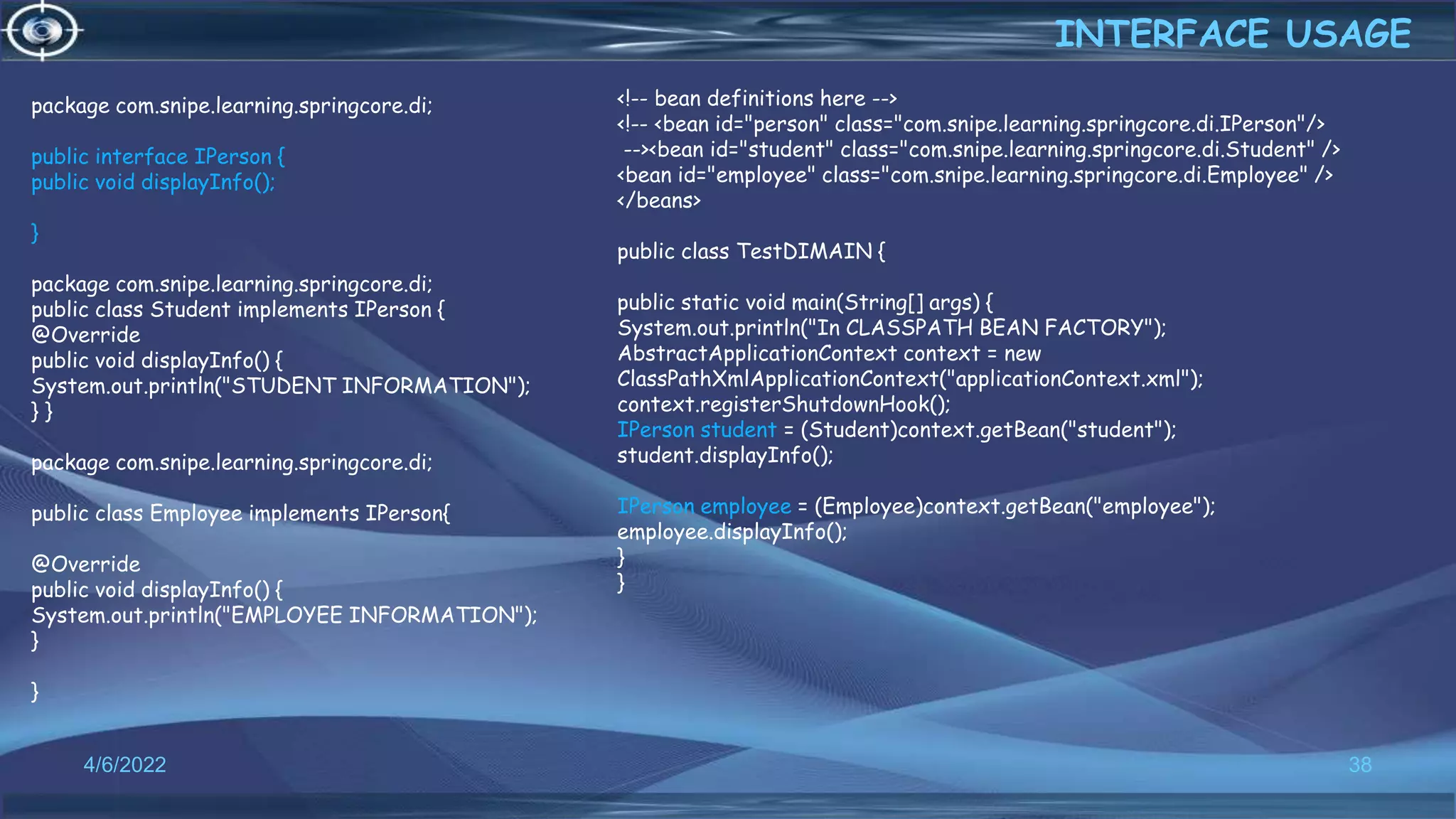 38
INTERFACE USAGE
4/6/2022
package com.snipe.learning.springcore.di;
public interface IPerson {
public void displayInfo();
}
package com.snipe.learning.springcore.di;
public class Student implements IPerson {
@Override
public void displayInfo() {
System.out.println("STUDENT INFORMATION");
} }
package com.snipe.learning.springcore.di;
public class Employee implements IPerson{
@Override
public void displayInfo() {
System.out.println("EMPLOYEE INFORMATION");
}
}
<!-- bean definitions here -->
<!-- <bean id="person" class="com.snipe.learning.springcore.di.IPerson"/>
--><bean id="student" class="com.snipe.learning.springcore.di.Student" />
<bean id="employee" class="com.snipe.learning.springcore.di.Employee" />
</beans>
public class TestDIMAIN {
public static void main(String[] args) {
System.out.println("In CLASSPATH BEAN FACTORY");
AbstractApplicationContext context = new
ClassPathXmlApplicationContext("applicationContext.xml");
context.registerShutdownHook();
IPerson student = (Student)context.getBean("student");
student.displayInfo();
IPerson employee = (Employee)context.getBean("employee");
employee.displayInfo();
}
}
 