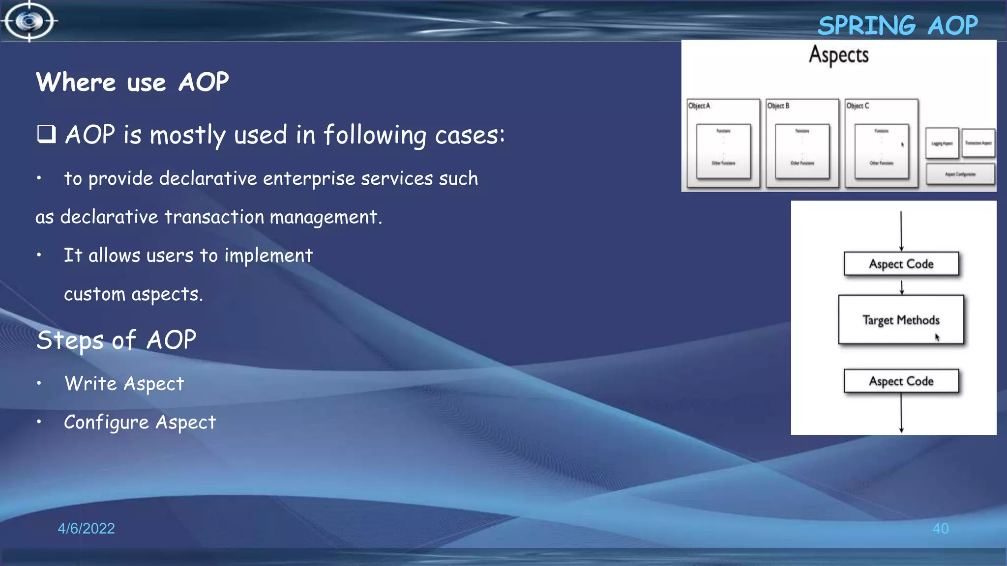 Where use AOP
 AOP is mostly used in following cases:
• to provide declarative enterprise services such
as declarative transaction management.
• It allows users to implement
custom aspects.
Steps of AOP
• Write Aspect
• Configure Aspect
40
SPRING AOP
4/6/2022
 