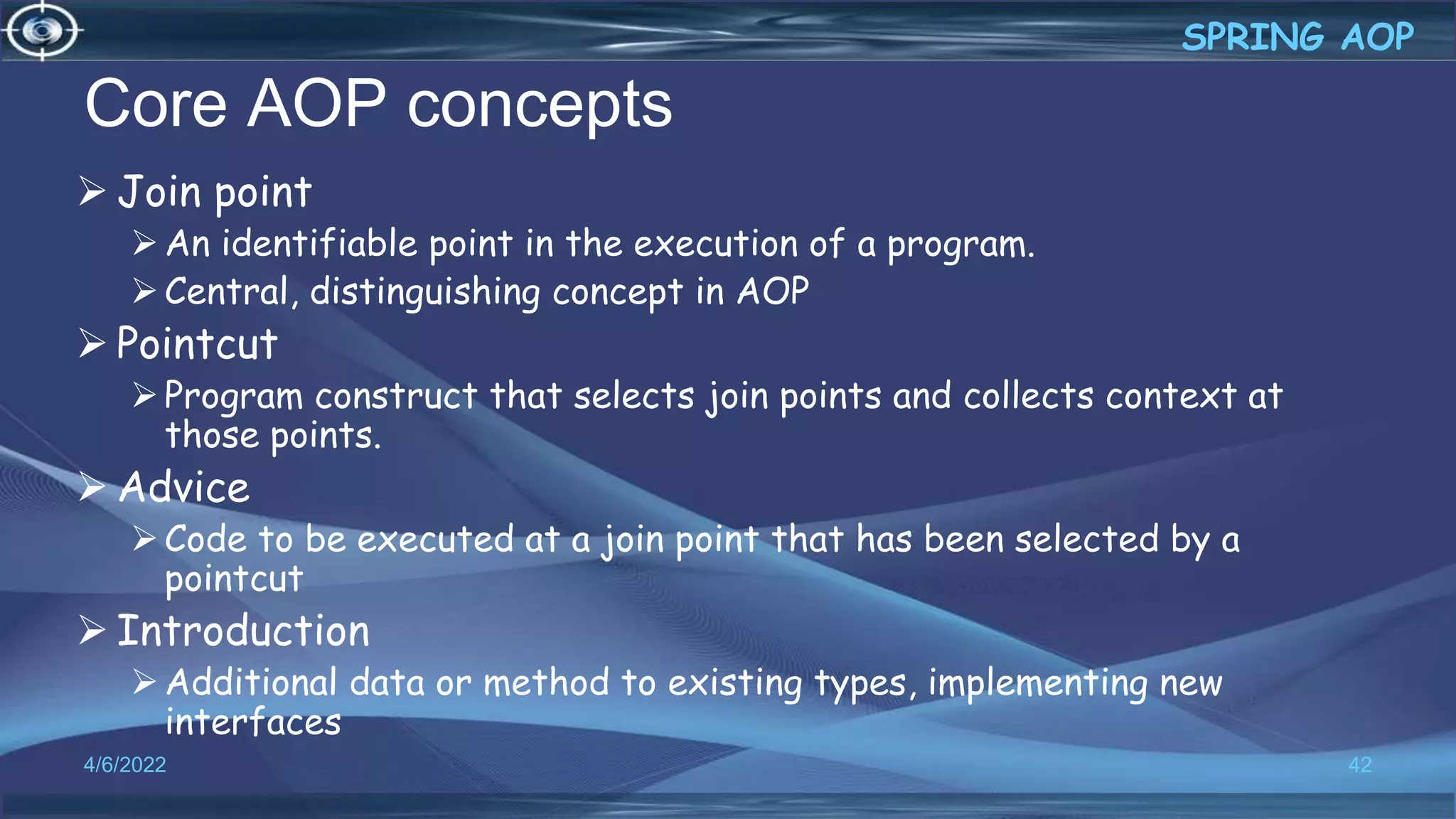 Core AOP concepts
 Join point
An identifiable point in the execution of a program.
Central, distinguishing concept in AOP
 Pointcut
Program construct that selects join points and collects context at
those points.
 Advice
Code to be executed at a join point that has been selected by a
pointcut
 Introduction
Additional data or method to existing types, implementing new
interfaces
42
SPRING AOP
4/6/2022
 