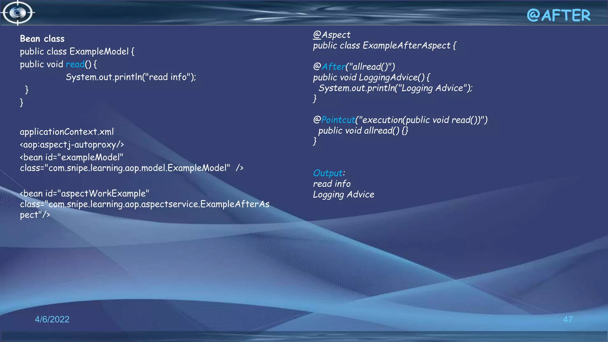 Bean class
public class ExampleModel {
public void read() {
System.out.println("read info");
}
}
applicationContext.xml
<aop:aspectj-autoproxy/>
<bean id="exampleModel"
class="com.snipe.learning.aop.model.ExampleModel" />
<bean id="aspectWorkExample"
class="com.snipe.learning.aop.aspectservice.ExampleAfterAs
pect"/>
47
@AFTER
4/6/2022
@Aspect
public class ExampleAfterAspect {
@After("allread()")
public void LoggingAdvice() {
System.out.println("Logging Advice");
}
@Pointcut("execution(public void read())")
public void allread() {}
}
Output:
read info
Logging Advice
 