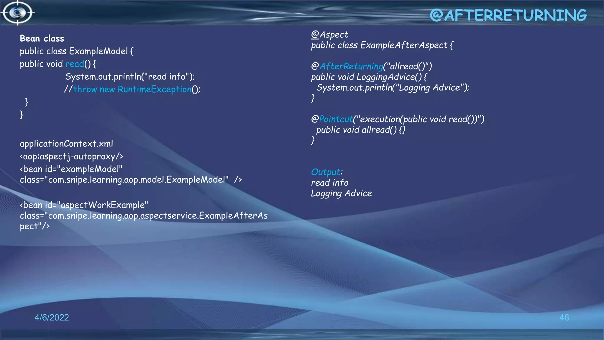 Bean class
public class ExampleModel {
public void read() {
System.out.println("read info");
//throw new RuntimeException();
}
}
applicationContext.xml
<aop:aspectj-autoproxy/>
<bean id="exampleModel"
class="com.snipe.learning.aop.model.ExampleModel" />
<bean id="aspectWorkExample"
class="com.snipe.learning.aop.aspectservice.ExampleAfterAs
pect"/>
48
@AFTERRETURNING
4/6/2022
@Aspect
public class ExampleAfterAspect {
@AfterReturning("allread()")
public void LoggingAdvice() {
System.out.println("Logging Advice");
}
@Pointcut("execution(public void read())")
public void allread() {}
}
Output:
read info
Logging Advice
 