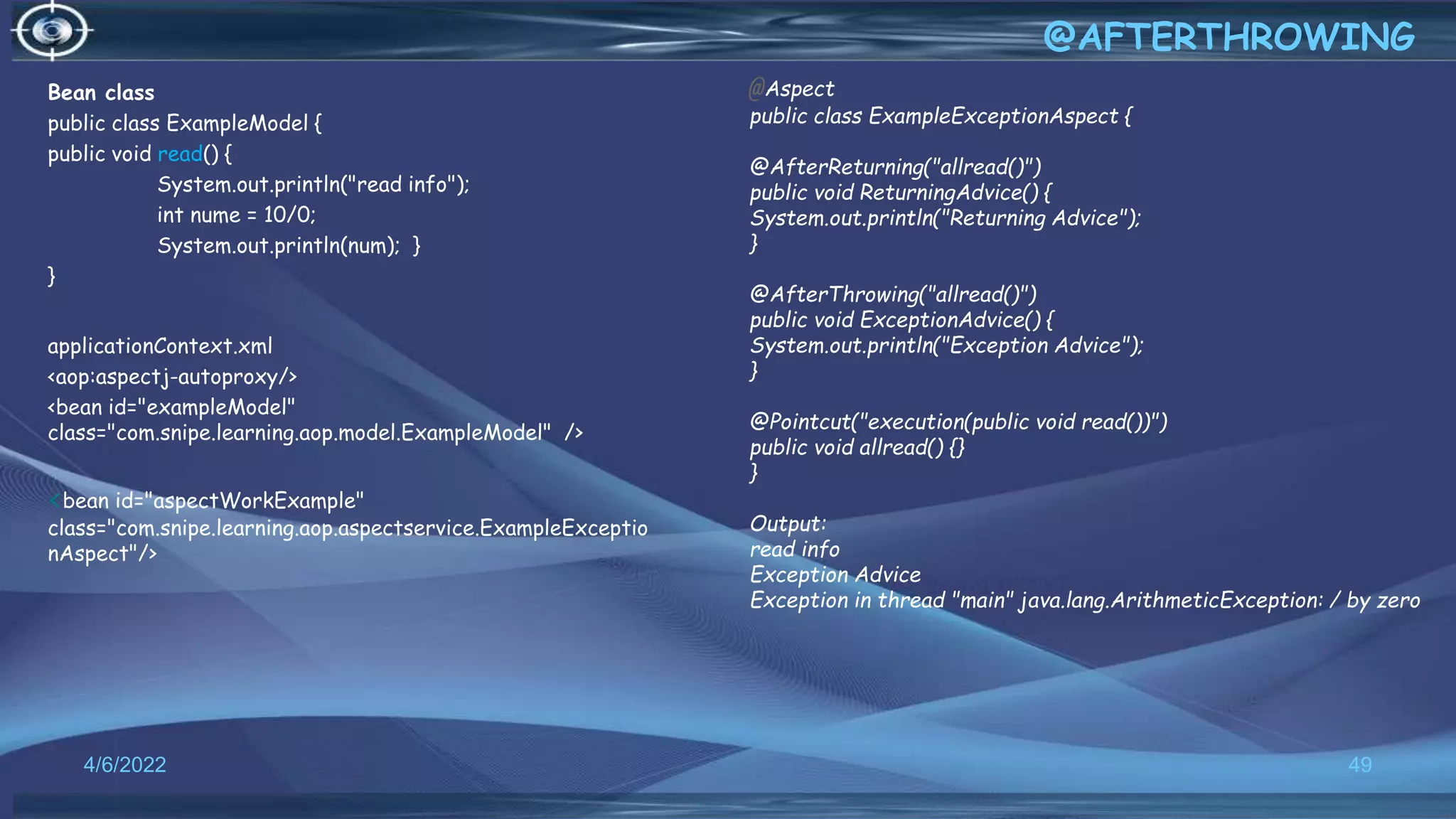 Bean class
public class ExampleModel {
public void read() {
System.out.println("read info");
int nume = 10/0;
System.out.println(num); }
}
applicationContext.xml
<aop:aspectj-autoproxy/>
<bean id="exampleModel"
class="com.snipe.learning.aop.model.ExampleModel" />
<bean id="aspectWorkExample"
class="com.snipe.learning.aop.aspectservice.ExampleExceptio
nAspect"/>
49
@AFTERTHROWING
4/6/2022
@Aspect
public class ExampleExceptionAspect {
@AfterReturning("allread()")
public void ReturningAdvice() {
System.out.println("Returning Advice");
}
@AfterThrowing("allread()")
public void ExceptionAdvice() {
System.out.println("Exception Advice");
}
@Pointcut("execution(public void read())")
public void allread() {}
}
Output:
read info
Exception Advice
Exception in thread "main" java.lang.ArithmeticException: / by zero
 