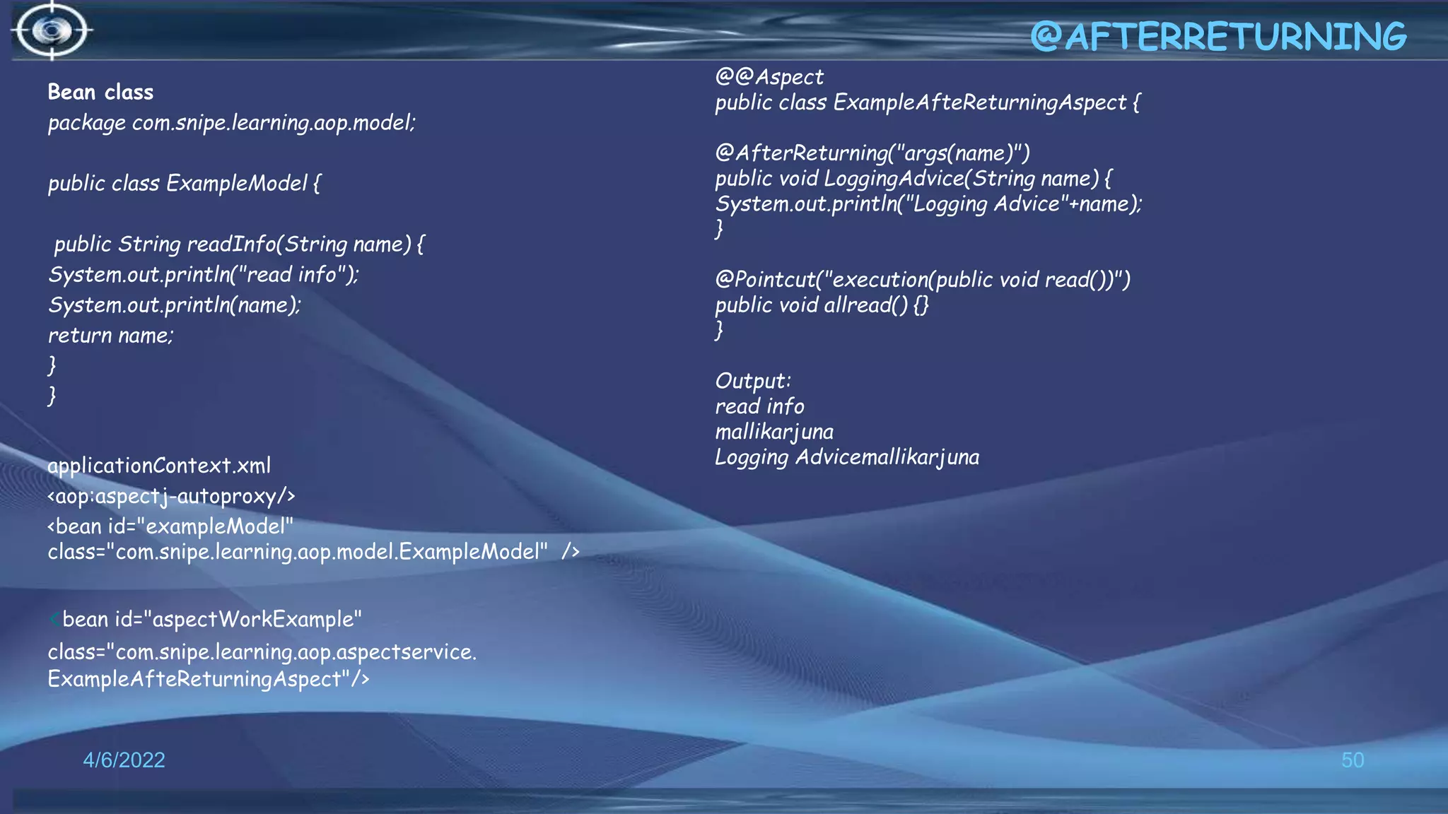 Bean class
package com.snipe.learning.aop.model;
public class ExampleModel {
public String readInfo(String name) {
System.out.println("read info");
System.out.println(name);
return name;
}
}
applicationContext.xml
<aop:aspectj-autoproxy/>
<bean id="exampleModel"
class="com.snipe.learning.aop.model.ExampleModel" />
<bean id="aspectWorkExample"
class="com.snipe.learning.aop.aspectservice.
ExampleAfteReturningAspect"/>
50
@AFTERRETURNING
4/6/2022
@@Aspect
public class ExampleAfteReturningAspect {
@AfterReturning("args(name)")
public void LoggingAdvice(String name) {
System.out.println("Logging Advice"+name);
}
@Pointcut("execution(public void read())")
public void allread() {}
}
Output:
read info
mallikarjuna
Logging Advicemallikarjuna
 