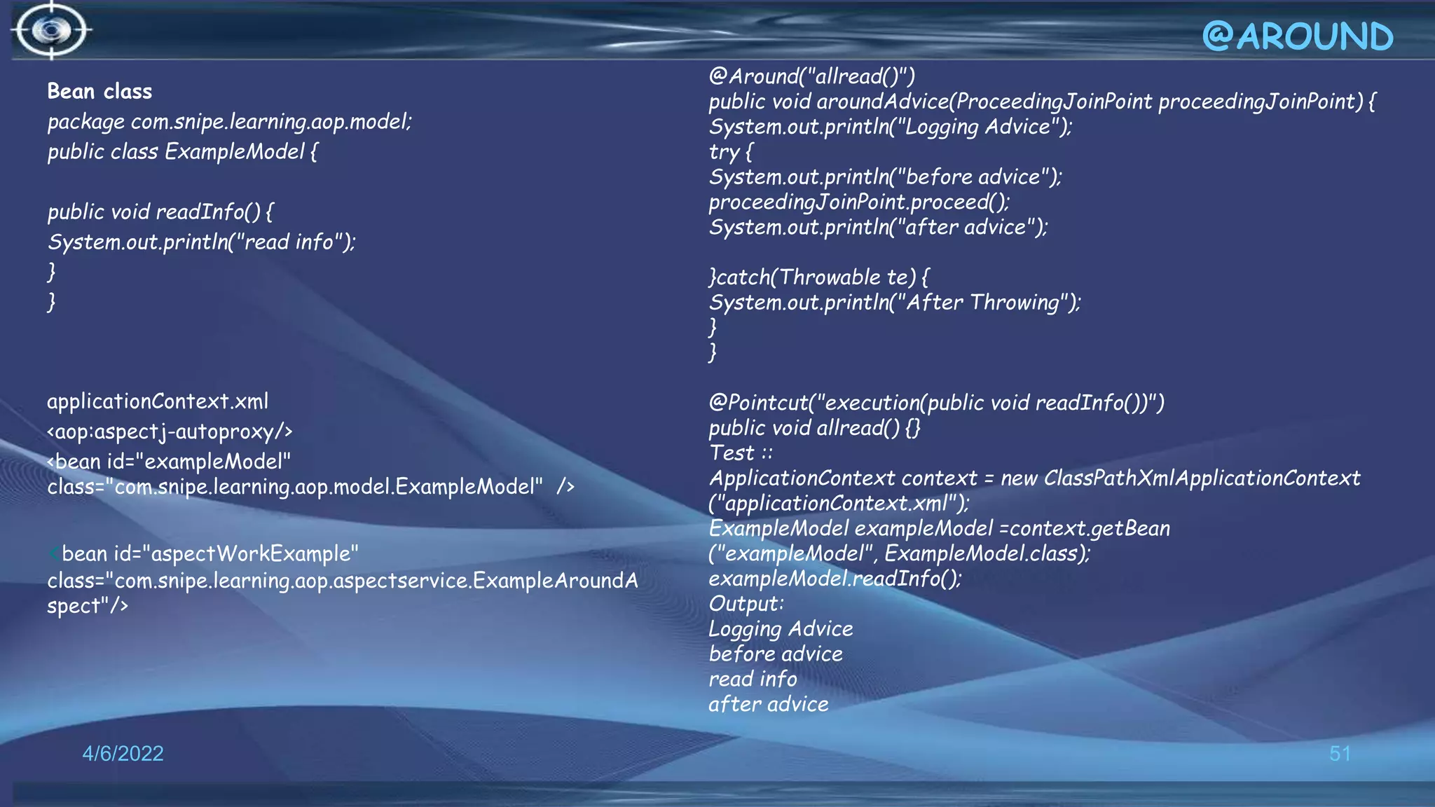Bean class
package com.snipe.learning.aop.model;
public class ExampleModel {
public void readInfo() {
System.out.println("read info");
}
}
applicationContext.xml
<aop:aspectj-autoproxy/>
<bean id="exampleModel"
class="com.snipe.learning.aop.model.ExampleModel" />
<bean id="aspectWorkExample"
class="com.snipe.learning.aop.aspectservice.ExampleAroundA
spect"/>
51
@AROUND
4/6/2022
@Around("allread()")
public void aroundAdvice(ProceedingJoinPoint proceedingJoinPoint) {
System.out.println("Logging Advice");
try {
System.out.println("before advice");
proceedingJoinPoint.proceed();
System.out.println("after advice");
}catch(Throwable te) {
System.out.println("After Throwing");
}
}
@Pointcut("execution(public void readInfo())")
public void allread() {}
Test ::
ApplicationContext context = new ClassPathXmlApplicationContext
("applicationContext.xml");
ExampleModel exampleModel =context.getBean
("exampleModel", ExampleModel.class);
exampleModel.readInfo();
Output:
Logging Advice
before advice
read info
after advice
 