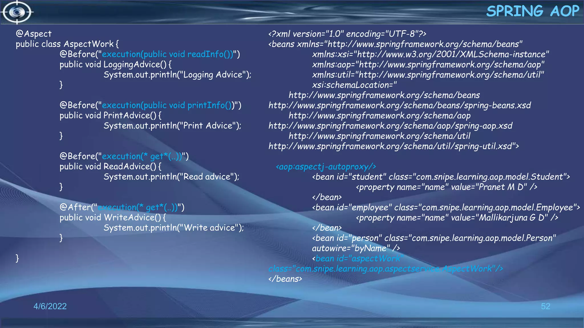52
SPRING AOP
4/6/2022
@Aspect
public class AspectWork {
@Before("execution(public void readInfo())")
public void LoggingAdvice() {
System.out.println("Logging Advice");
}
@Before("execution(public void printInfo())")
public void PrintAdvice() {
System.out.println("Print Advice");
}
@Before("execution(* get*(..))")
public void ReadAdvice() {
System.out.println("Read advice");
}
@After("execution(* get*(..))")
public void WriteAdvice() {
System.out.println("Write advice");
}
}
<?xml version="1.0" encoding="UTF-8"?>
<beans xmlns="http://www.springframework.org/schema/beans"
xmlns:xsi="http://www.w3.org/2001/XMLSchema-instance"
xmlns:aop="http://www.springframework.org/schema/aop"
xmlns:util="http://www.springframework.org/schema/util"
xsi:schemaLocation="
http://www.springframework.org/schema/beans
http://www.springframework.org/schema/beans/spring-beans.xsd
http://www.springframework.org/schema/aop
http://www.springframework.org/schema/aop/spring-aop.xsd
http://www.springframework.org/schema/util
http://www.springframework.org/schema/util/spring-util.xsd">
<aop:aspectj-autoproxy/>
<bean id="student" class="com.snipe.learning.aop.model.Student">
<property name="name" value="Pranet M D" />
</bean>
<bean id="employee" class="com.snipe.learning.aop.model.Employee">
<property name="name" value="Mallikarjuna G D" />
</bean>
<bean id="person" class="com.snipe.learning.aop.model.Person"
autowire="byName" />
<bean id="aspectWork"
class="com.snipe.learning.aop.aspectservice.AspectWork"/>
</beans>
 