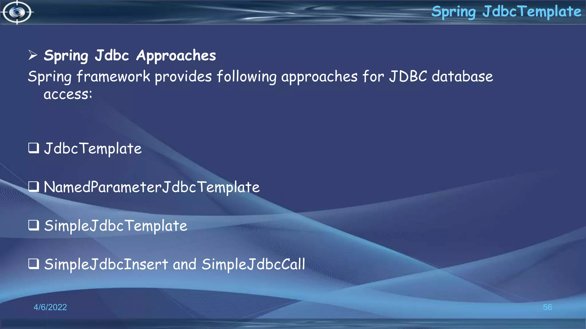  Spring Jdbc Approaches
Spring framework provides following approaches for JDBC database
access:
 JdbcTemplate
 NamedParameterJdbcTemplate
 SimpleJdbcTemplate
 SimpleJdbcInsert and SimpleJdbcCall
56
Spring JdbcTemplate
4/6/2022
 