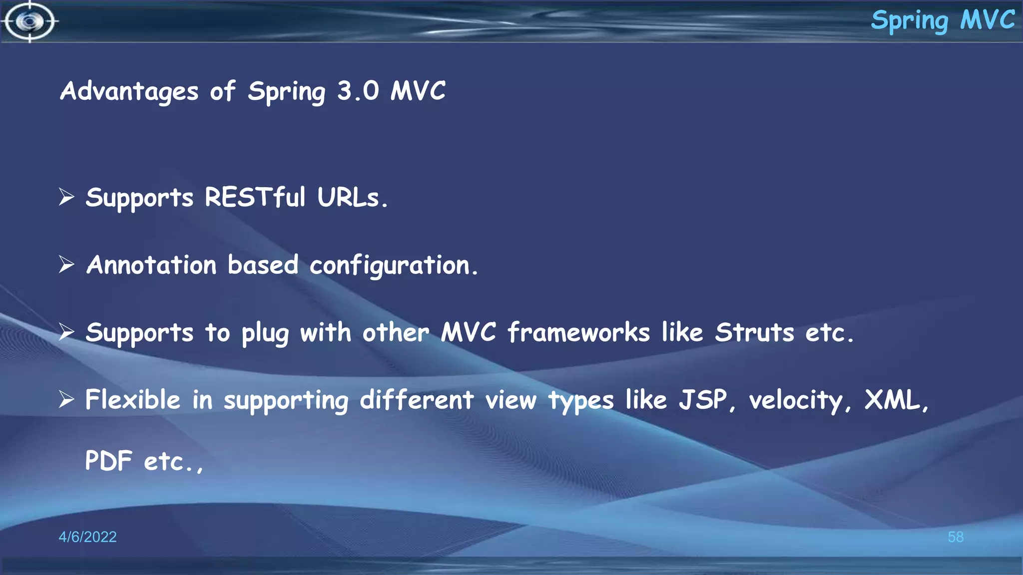 Advantages of Spring 3.0 MVC
 Supports RESTful URLs.
 Annotation based configuration.
 Supports to plug with other MVC frameworks like Struts etc.
 Flexible in supporting different view types like JSP, velocity, XML,
PDF etc.,
4/6/2022 58
Spring MVC
 