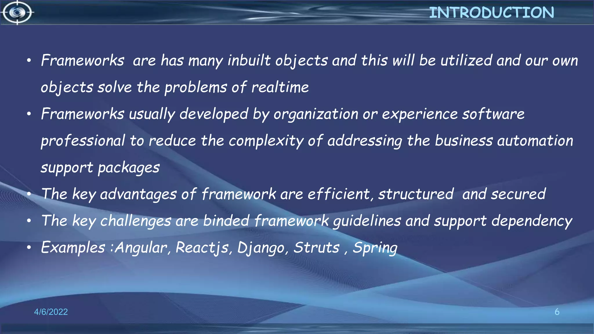 6
4/6/2022
INTRODUCTION
• Frameworks are has many inbuilt objects and this will be utilized and our own
objects solve the problems of realtime
• Frameworks usually developed by organization or experience software
professional to reduce the complexity of addressing the business automation
support packages
• The key advantages of framework are efficient, structured and secured
• The key challenges are binded framework guidelines and support dependency
• Examples :Angular, Reactjs, Django, Struts , Spring
 