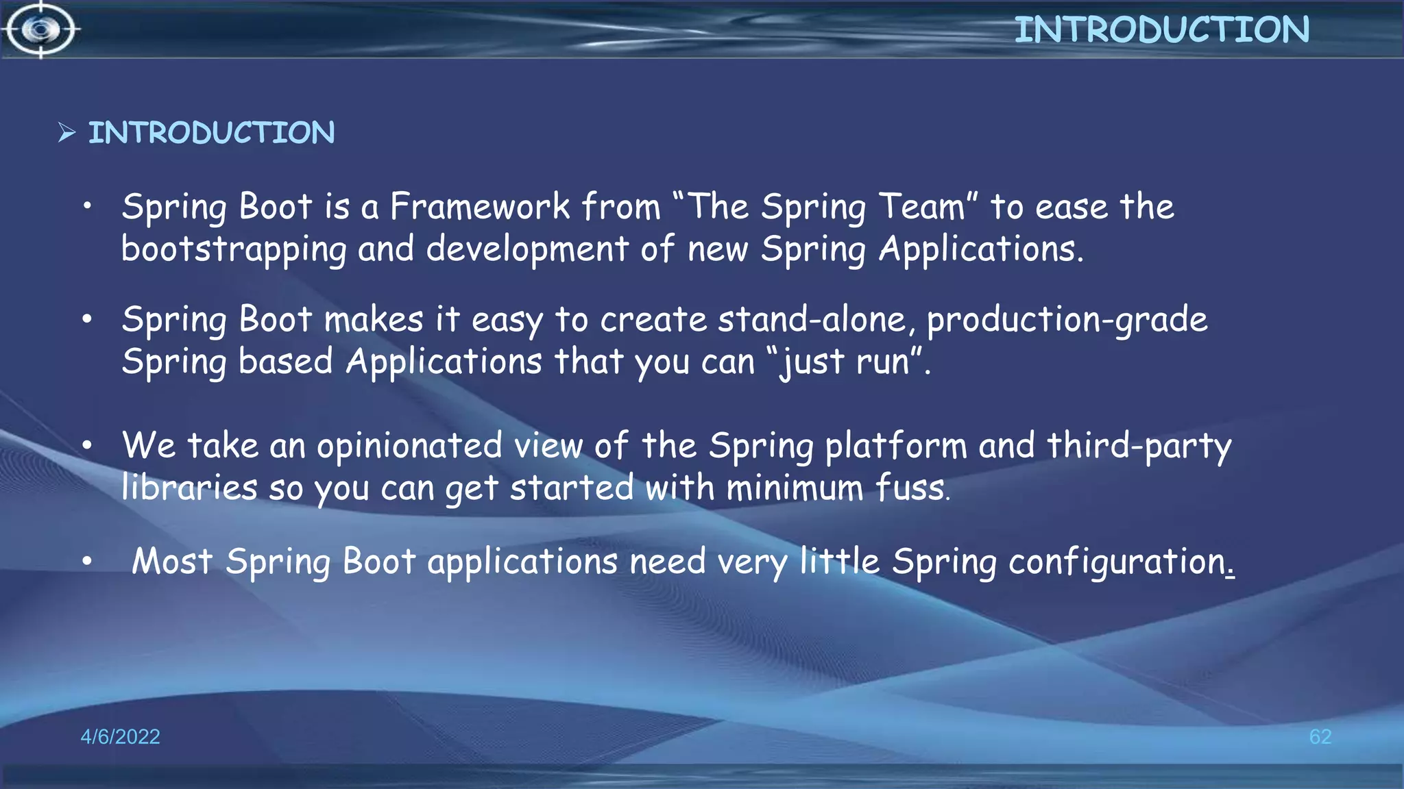• Spring Boot is a Framework from “The Spring Team” to ease the
bootstrapping and development of new Spring Applications.
4/6/2022 62
INTRODUCTION
• Spring Boot makes it easy to create stand-alone, production-grade
Spring based Applications that you can “just run”.
• We take an opinionated view of the Spring platform and third-party
libraries so you can get started with minimum fuss.
• Most Spring Boot applications need very little Spring configuration.
 INTRODUCTION
 