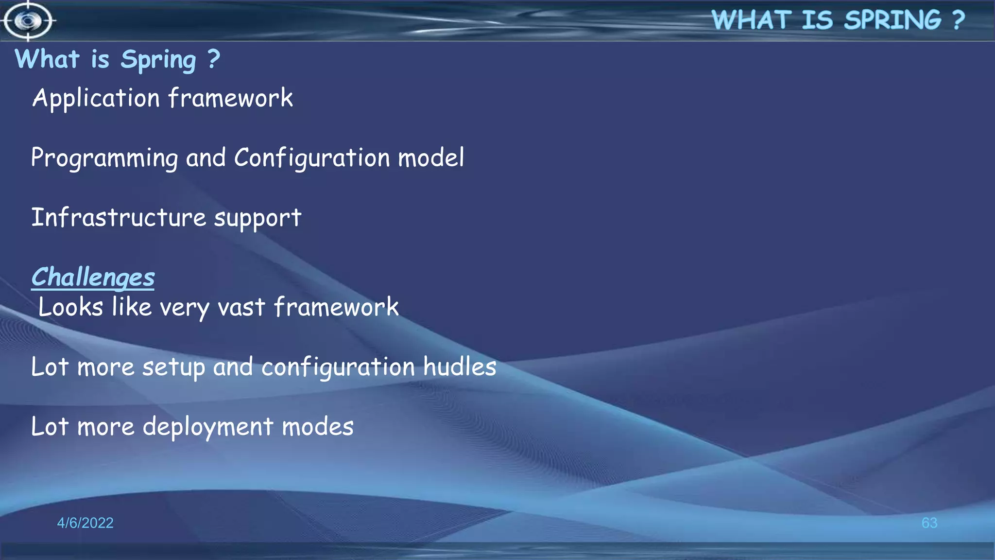 What is Spring ?
4/6/2022 63
Application framework
Programming and Configuration model
Infrastructure support
Challenges
Looks like very vast framework
Lot more setup and configuration hudles
Lot more deployment modes
 