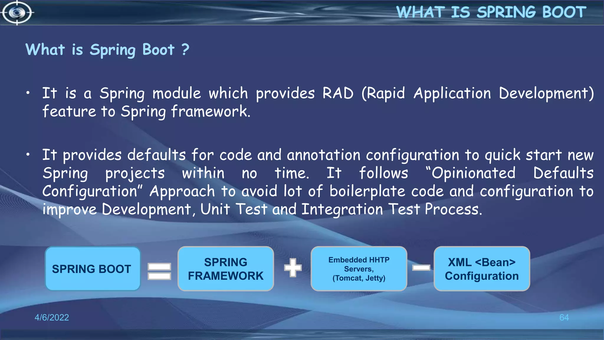 What is Spring Boot ?
• It is a Spring module which provides RAD (Rapid Application Development)
feature to Spring framework.
• It provides defaults for code and annotation configuration to quick start new
Spring projects within no time. It follows “Opinionated Defaults
Configuration” Approach to avoid lot of boilerplate code and configuration to
improve Development, Unit Test and Integration Test Process.
4/6/2022 64
SPRING BOOT
SPRING
FRAMEWORK
Embedded HHTP
Servers,
(Tomcat, Jetty)
XML <Bean>
Configuration
 
