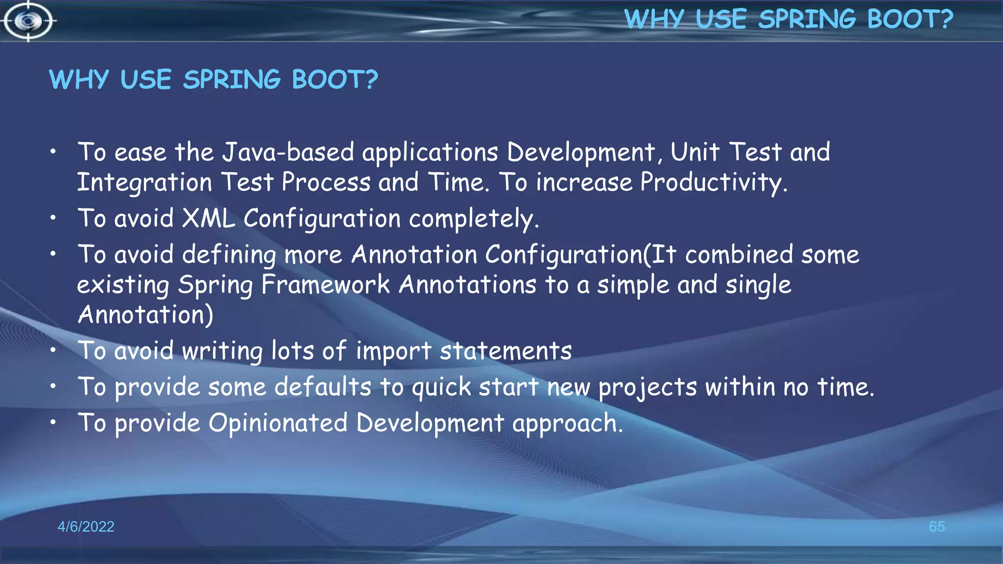 WHY USE SPRING BOOT?
• To ease the Java-based applications Development, Unit Test and
Integration Test Process and Time. To increase Productivity.
• To avoid XML Configuration completely.
• To avoid defining more Annotation Configuration(It combined some
existing Spring Framework Annotations to a simple and single
Annotation)
• To avoid writing lots of import statements
• To provide some defaults to quick start new projects within no time.
• To provide Opinionated Development approach.
4/6/2022 65
WHY USE SPRING BOOT?
 
