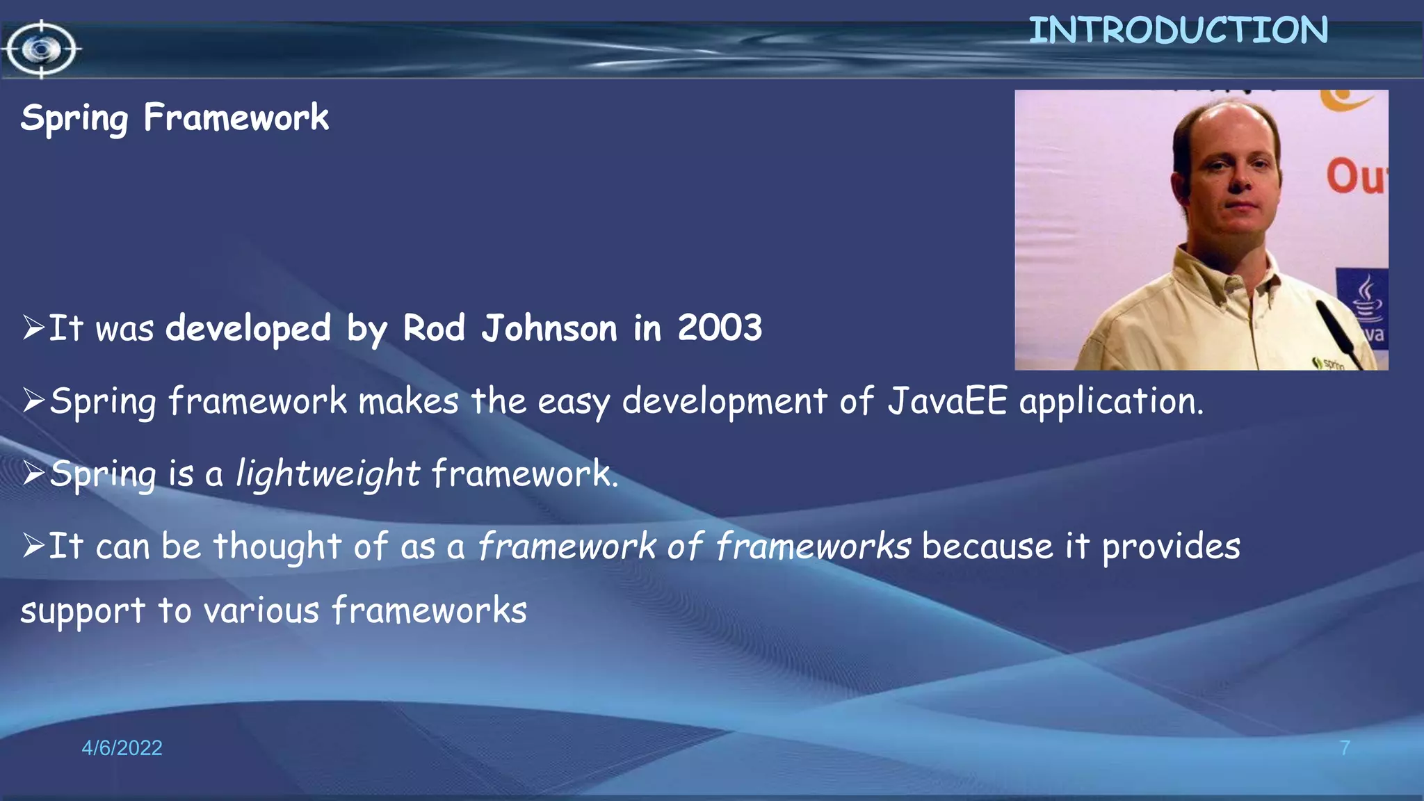 Spring Framework
It was developed by Rod Johnson in 2003
Spring framework makes the easy development of JavaEE application.
Spring is a lightweight framework.
It can be thought of as a framework of frameworks because it provides
support to various frameworks
7
INTRODUCTION
4/6/2022
 