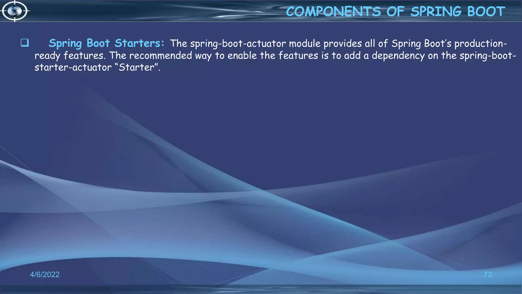  Spring Boot Starters: The spring-boot-actuator module provides all of Spring Boot’s production-
ready features. The recommended way to enable the features is to add a dependency on the spring-boot-
starter-actuator “Starter”.
4/6/2022 73
COMPONENTS OF SPRING BOOT
 