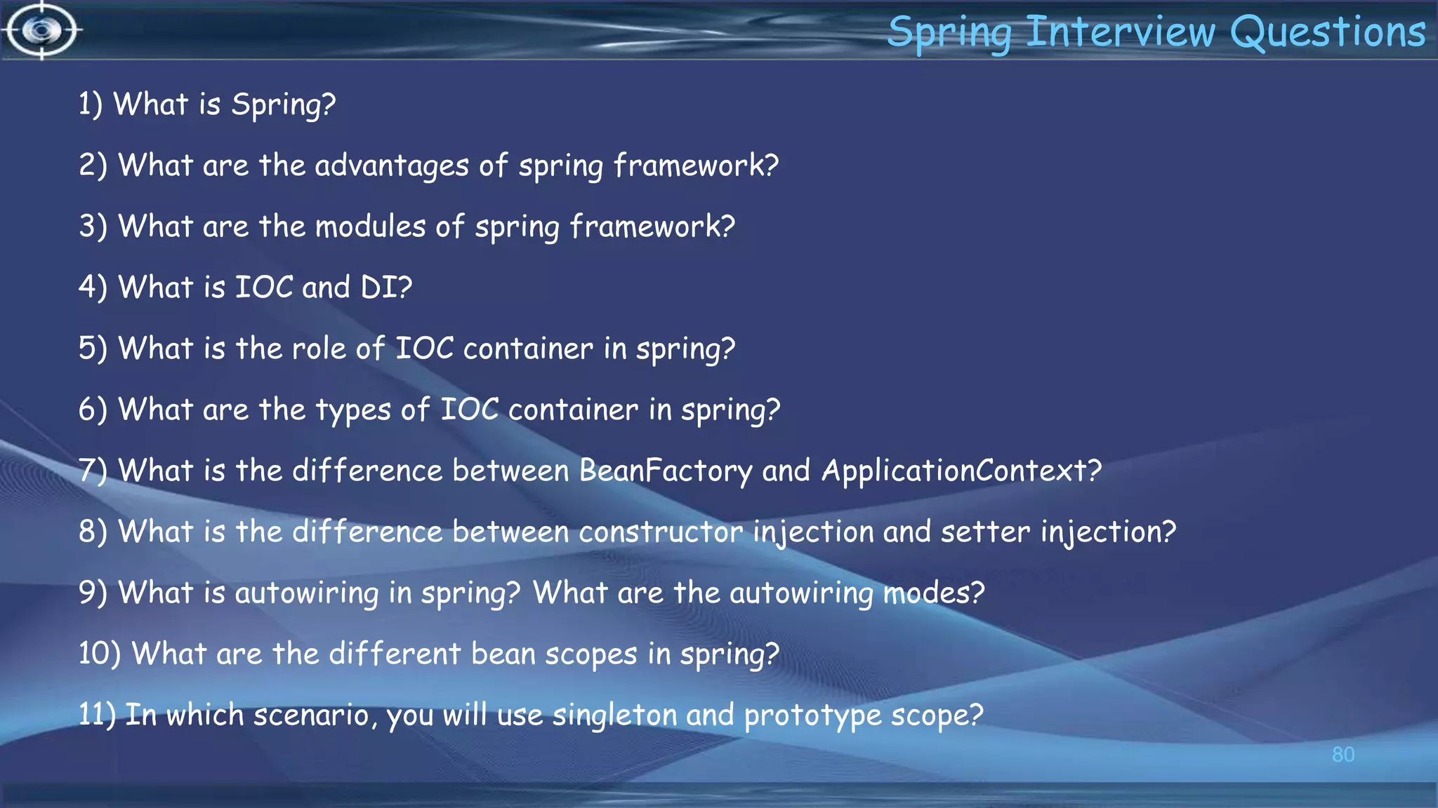 1) What is Spring?
2) What are the advantages of spring framework?
3) What are the modules of spring framework?
4) What is IOC and DI?
5) What is the role of IOC container in spring?
6) What are the types of IOC container in spring?
7) What is the difference between BeanFactory and ApplicationContext?
8) What is the difference between constructor injection and setter injection?
9) What is autowiring in spring? What are the autowiring modes?
10) What are the different bean scopes in spring?
11) In which scenario, you will use singleton and prototype scope?
80
Spring Interview Questions
 