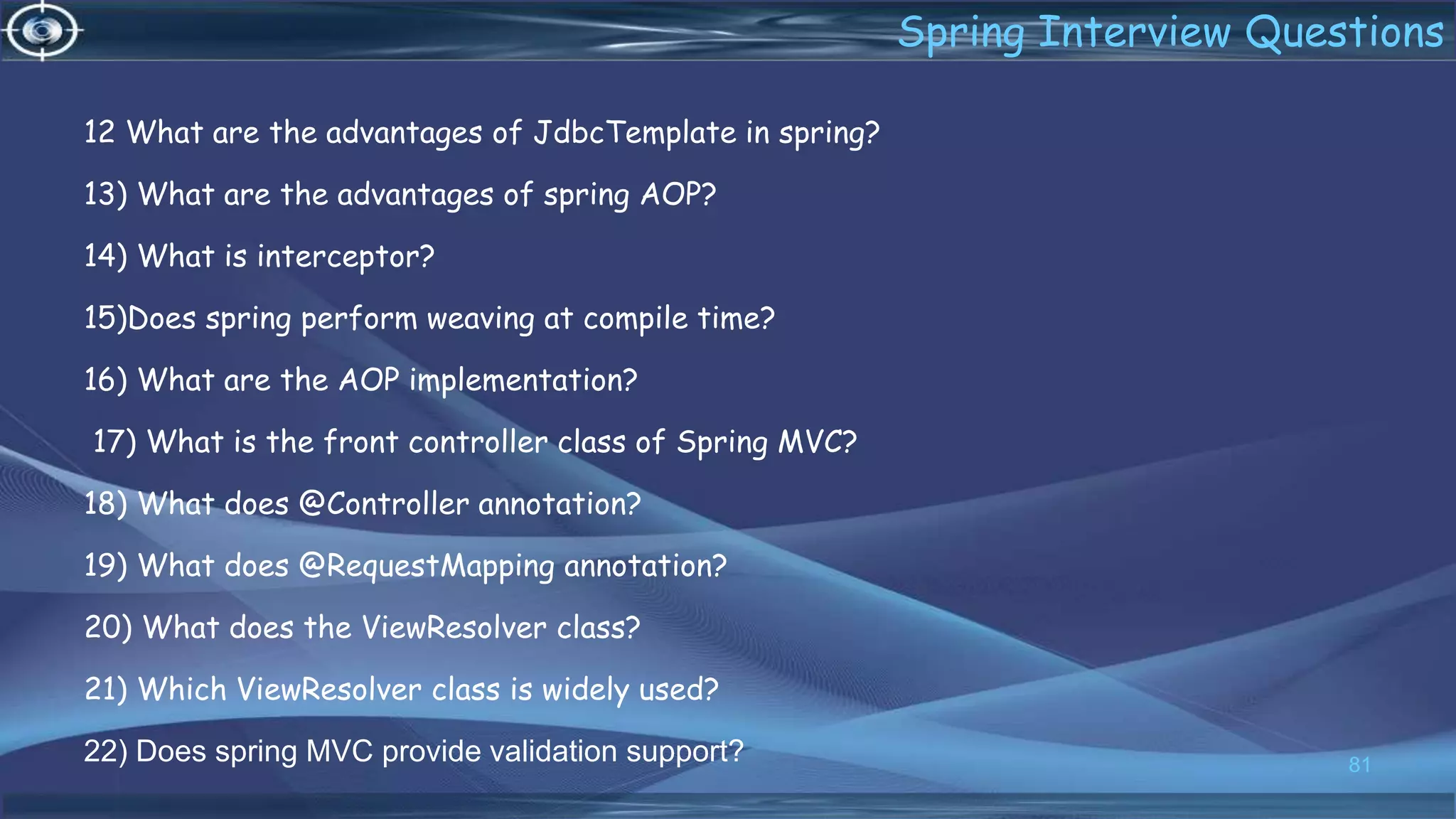 12 What are the advantages of JdbcTemplate in spring?
13) What are the advantages of spring AOP?
14) What is interceptor?
15)Does spring perform weaving at compile time?
16) What are the AOP implementation?
17) What is the front controller class of Spring MVC?
18) What does @Controller annotation?
19) What does @RequestMapping annotation?
20) What does the ViewResolver class?
21) Which ViewResolver class is widely used?
22) Does spring MVC provide validation support? 81
Spring Interview Questions
 