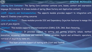 Spring Core Container: The Spring Core container contains core, beans, context and expression
language (EL) modules. It is base module of spring (Bean factory and Application context)
AOP, Aspects and Instrumentation: The aspects module provides support to integration with
AspectJ. Enables cross cutting concerns
Core and Beans: These modules provide IOC and Dependency Injection features to mange life
cycle of java objects
Context: This module supports internationalization (I18N), EJB, JMS, Basic Remoting.
Expression Language: It provides support to setting and getting property values, method
invocation, accessing collections and indexers, named variables, logical and arithmetic operators,
retrieval of objects by name etc.
Test : This layer provides support of testing with JUnit and TestNG.
10
SPRING MODULES
4/6/2022
 